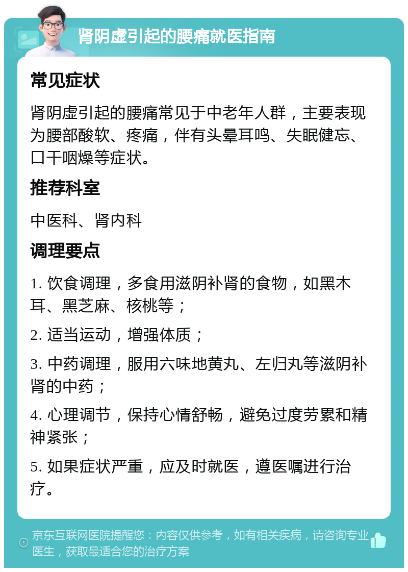 肾阴虚引起的腰痛就医指南 常见症状 肾阴虚引起的腰痛常见于中老年人群，主要表现为腰部酸软、疼痛，伴有头晕耳鸣、失眠健忘、口干咽燥等症状。 推荐科室 中医科、肾内科 调理要点 1. 饮食调理，多食用滋阴补肾的食物，如黑木耳、黑芝麻、核桃等； 2. 适当运动，增强体质； 3. 中药调理，服用六味地黄丸、左归丸等滋阴补肾的中药； 4. 心理调节，保持心情舒畅，避免过度劳累和精神紧张； 5. 如果症状严重，应及时就医，遵医嘱进行治疗。