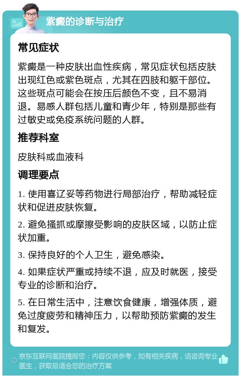 紫癜的诊断与治疗 常见症状 紫癜是一种皮肤出血性疾病，常见症状包括皮肤出现红色或紫色斑点，尤其在四肢和躯干部位。这些斑点可能会在按压后颜色不变，且不易消退。易感人群包括儿童和青少年，特别是那些有过敏史或免疫系统问题的人群。 推荐科室 皮肤科或血液科 调理要点 1. 使用喜辽妥等药物进行局部治疗，帮助减轻症状和促进皮肤恢复。 2. 避免搔抓或摩擦受影响的皮肤区域，以防止症状加重。 3. 保持良好的个人卫生，避免感染。 4. 如果症状严重或持续不退，应及时就医，接受专业的诊断和治疗。 5. 在日常生活中，注意饮食健康，增强体质，避免过度疲劳和精神压力，以帮助预防紫癜的发生和复发。