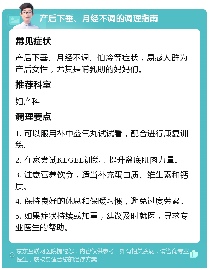 产后下垂、月经不调的调理指南 常见症状 产后下垂、月经不调、怕冷等症状，易感人群为产后女性，尤其是哺乳期的妈妈们。 推荐科室 妇产科 调理要点 1. 可以服用补中益气丸试试看，配合进行康复训练。 2. 在家尝试KEGEL训练，提升盆底肌肉力量。 3. 注意营养饮食，适当补充蛋白质、维生素和钙质。 4. 保持良好的休息和保暖习惯，避免过度劳累。 5. 如果症状持续或加重，建议及时就医，寻求专业医生的帮助。