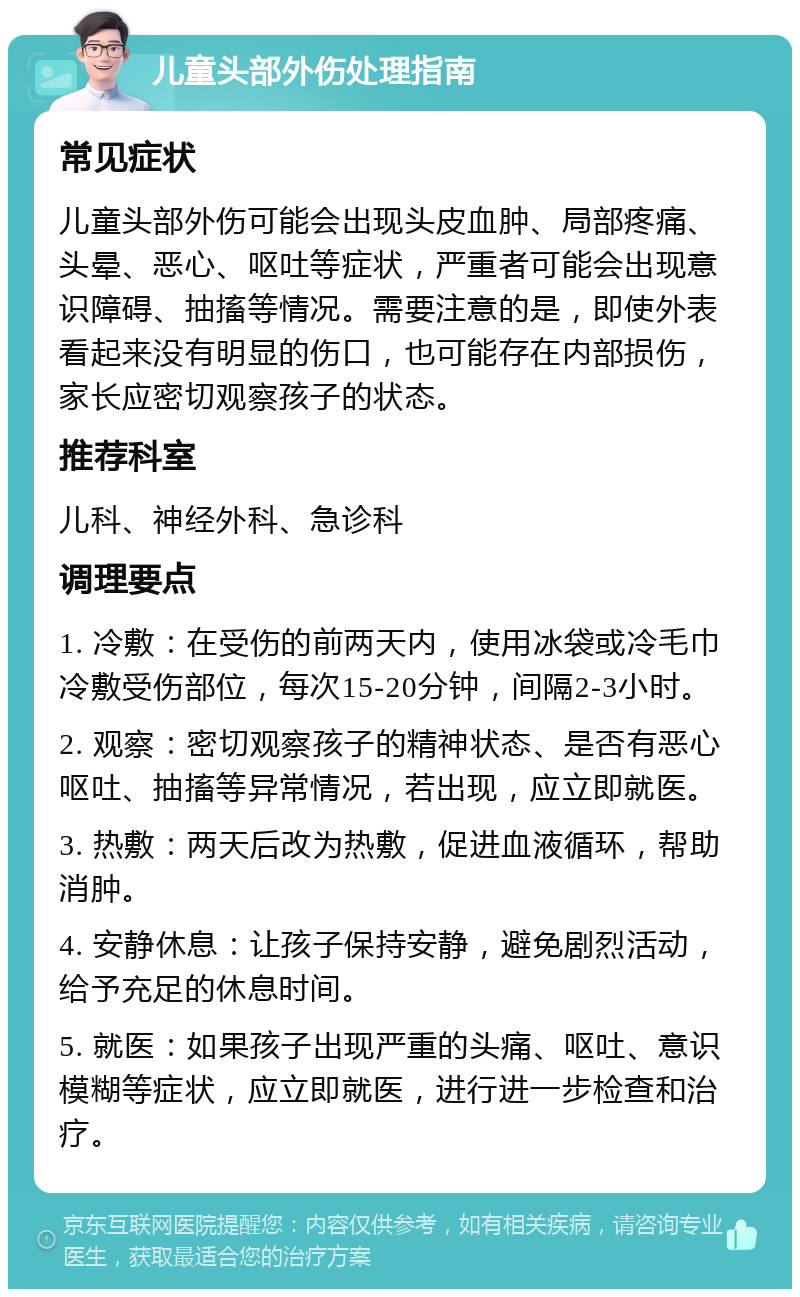 儿童头部外伤处理指南 常见症状 儿童头部外伤可能会出现头皮血肿、局部疼痛、头晕、恶心、呕吐等症状，严重者可能会出现意识障碍、抽搐等情况。需要注意的是，即使外表看起来没有明显的伤口，也可能存在内部损伤，家长应密切观察孩子的状态。 推荐科室 儿科、神经外科、急诊科 调理要点 1. 冷敷：在受伤的前两天内，使用冰袋或冷毛巾冷敷受伤部位，每次15-20分钟，间隔2-3小时。 2. 观察：密切观察孩子的精神状态、是否有恶心呕吐、抽搐等异常情况，若出现，应立即就医。 3. 热敷：两天后改为热敷，促进血液循环，帮助消肿。 4. 安静休息：让孩子保持安静，避免剧烈活动，给予充足的休息时间。 5. 就医：如果孩子出现严重的头痛、呕吐、意识模糊等症状，应立即就医，进行进一步检查和治疗。