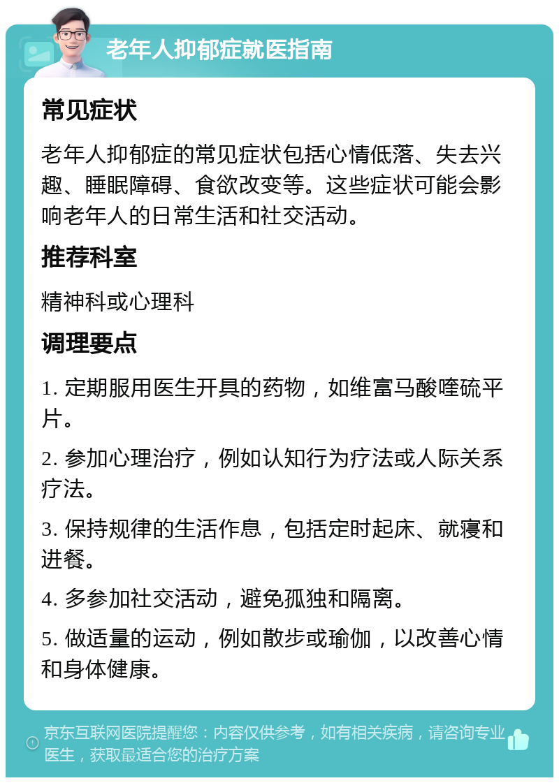 老年人抑郁症就医指南 常见症状 老年人抑郁症的常见症状包括心情低落、失去兴趣、睡眠障碍、食欲改变等。这些症状可能会影响老年人的日常生活和社交活动。 推荐科室 精神科或心理科 调理要点 1. 定期服用医生开具的药物，如维富马酸喹硫平片。 2. 参加心理治疗，例如认知行为疗法或人际关系疗法。 3. 保持规律的生活作息，包括定时起床、就寝和进餐。 4. 多参加社交活动，避免孤独和隔离。 5. 做适量的运动，例如散步或瑜伽，以改善心情和身体健康。