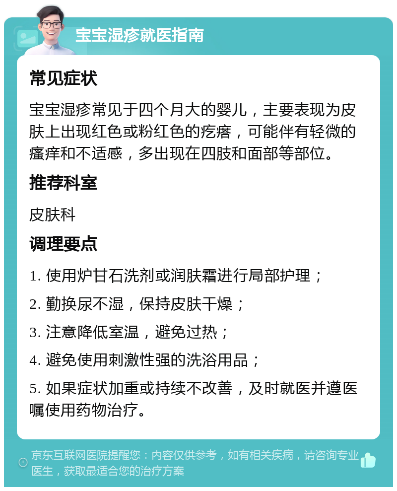 宝宝湿疹就医指南 常见症状 宝宝湿疹常见于四个月大的婴儿，主要表现为皮肤上出现红色或粉红色的疙瘩，可能伴有轻微的瘙痒和不适感，多出现在四肢和面部等部位。 推荐科室 皮肤科 调理要点 1. 使用炉甘石洗剂或润肤霜进行局部护理； 2. 勤换尿不湿，保持皮肤干燥； 3. 注意降低室温，避免过热； 4. 避免使用刺激性强的洗浴用品； 5. 如果症状加重或持续不改善，及时就医并遵医嘱使用药物治疗。