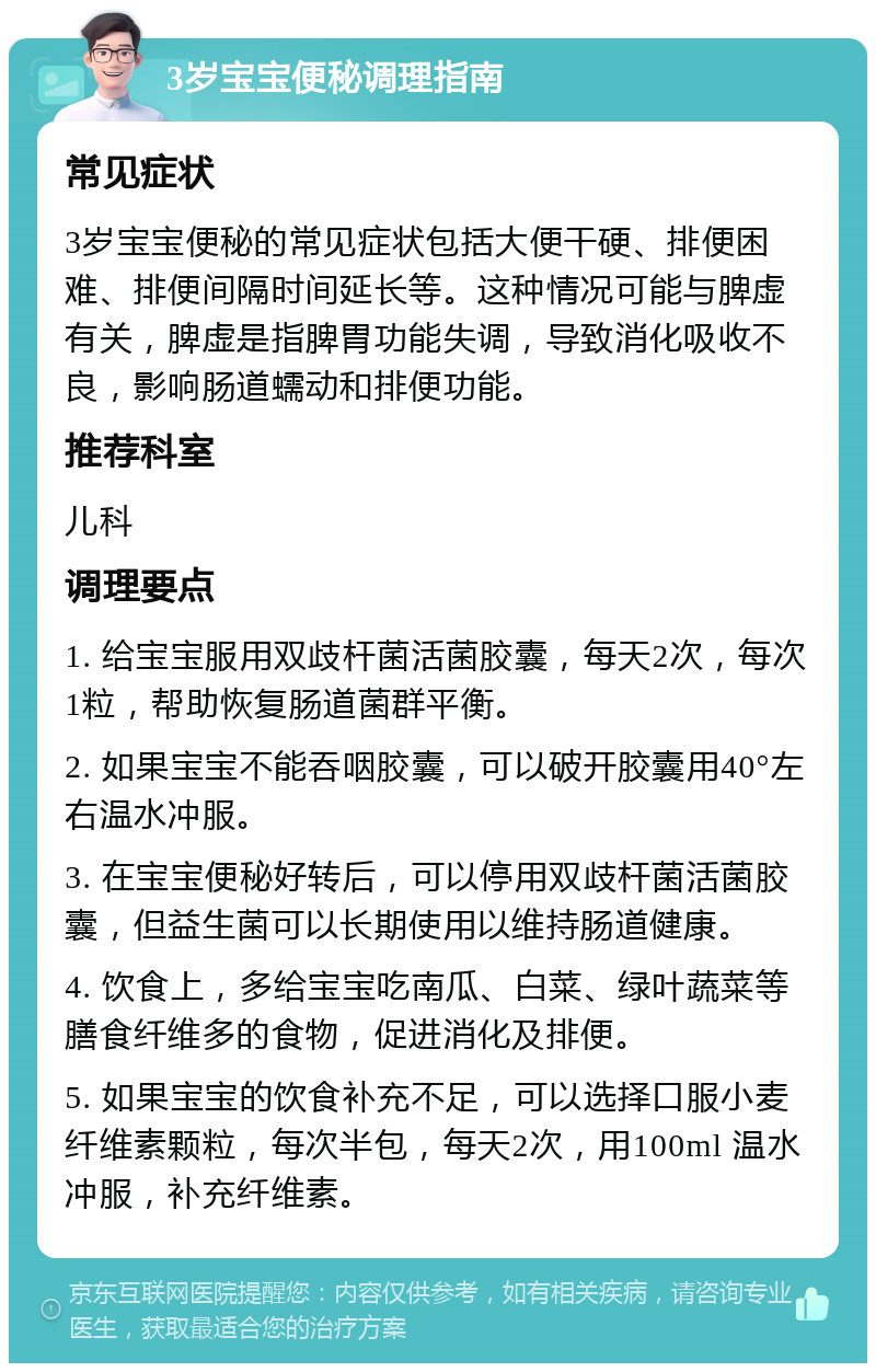 3岁宝宝便秘调理指南 常见症状 3岁宝宝便秘的常见症状包括大便干硬、排便困难、排便间隔时间延长等。这种情况可能与脾虚有关，脾虚是指脾胃功能失调，导致消化吸收不良，影响肠道蠕动和排便功能。 推荐科室 儿科 调理要点 1. 给宝宝服用双歧杆菌活菌胶囊，每天2次，每次1粒，帮助恢复肠道菌群平衡。 2. 如果宝宝不能吞咽胶囊，可以破开胶囊用40°左右温水冲服。 3. 在宝宝便秘好转后，可以停用双歧杆菌活菌胶囊，但益生菌可以长期使用以维持肠道健康。 4. 饮食上，多给宝宝吃南瓜、白菜、绿叶蔬菜等膳食纤维多的食物，促进消化及排便。 5. 如果宝宝的饮食补充不足，可以选择口服小麦纤维素颗粒，每次半包，每天2次，用100ml 温水冲服，补充纤维素。