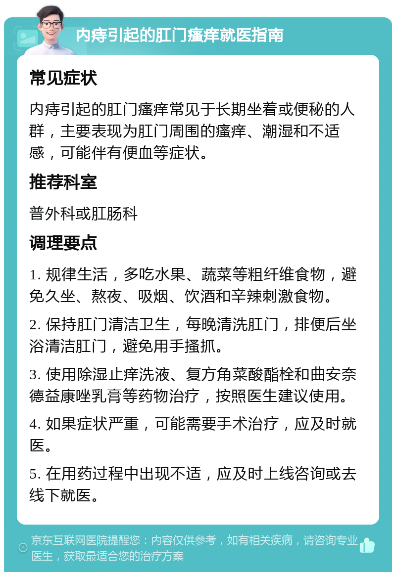 内痔引起的肛门瘙痒就医指南 常见症状 内痔引起的肛门瘙痒常见于长期坐着或便秘的人群，主要表现为肛门周围的瘙痒、潮湿和不适感，可能伴有便血等症状。 推荐科室 普外科或肛肠科 调理要点 1. 规律生活，多吃水果、蔬菜等粗纤维食物，避免久坐、熬夜、吸烟、饮酒和辛辣刺激食物。 2. 保持肛门清洁卫生，每晚清洗肛门，排便后坐浴清洁肛门，避免用手搔抓。 3. 使用除湿止痒洗液、复方角菜酸酯栓和曲安奈德益康唑乳膏等药物治疗，按照医生建议使用。 4. 如果症状严重，可能需要手术治疗，应及时就医。 5. 在用药过程中出现不适，应及时上线咨询或去线下就医。