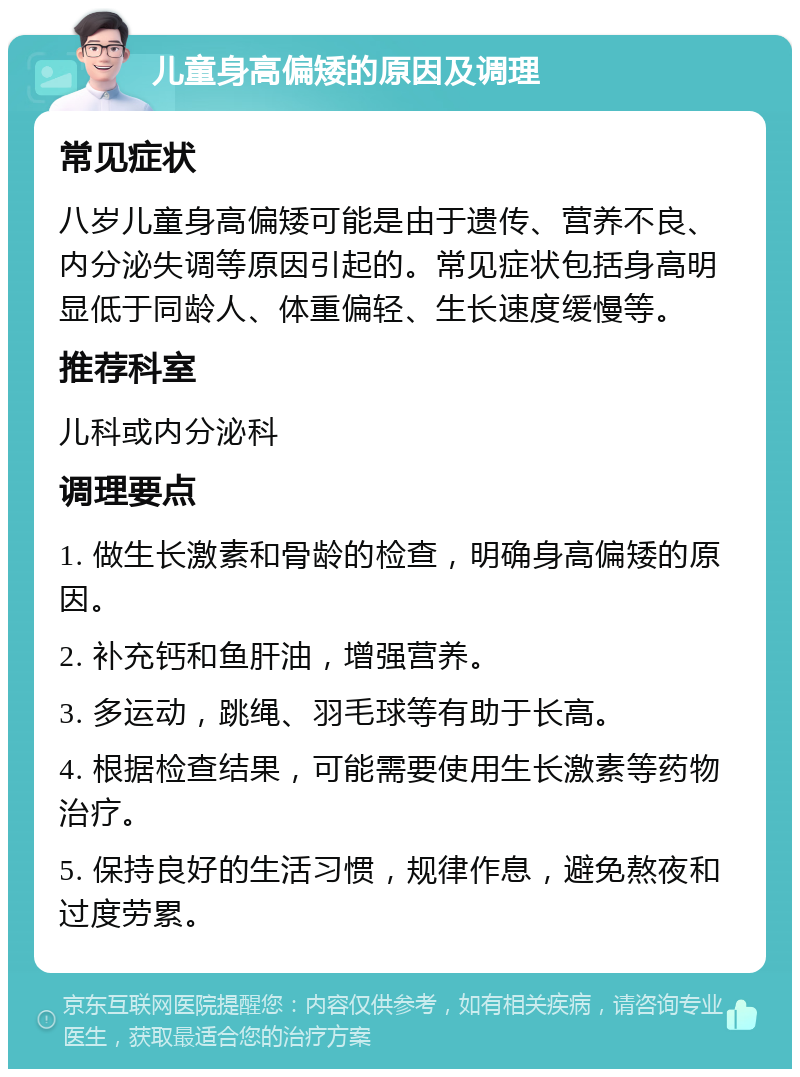 儿童身高偏矮的原因及调理 常见症状 八岁儿童身高偏矮可能是由于遗传、营养不良、内分泌失调等原因引起的。常见症状包括身高明显低于同龄人、体重偏轻、生长速度缓慢等。 推荐科室 儿科或内分泌科 调理要点 1. 做生长激素和骨龄的检查，明确身高偏矮的原因。 2. 补充钙和鱼肝油，增强营养。 3. 多运动，跳绳、羽毛球等有助于长高。 4. 根据检查结果，可能需要使用生长激素等药物治疗。 5. 保持良好的生活习惯，规律作息，避免熬夜和过度劳累。