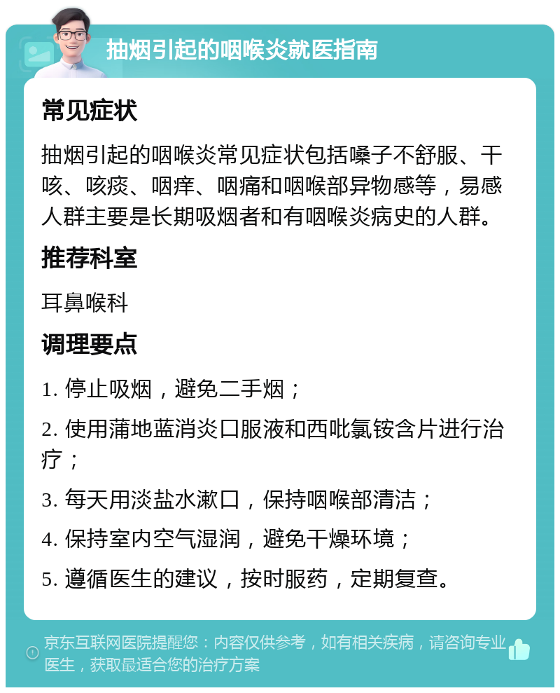 抽烟引起的咽喉炎就医指南 常见症状 抽烟引起的咽喉炎常见症状包括嗓子不舒服、干咳、咳痰、咽痒、咽痛和咽喉部异物感等，易感人群主要是长期吸烟者和有咽喉炎病史的人群。 推荐科室 耳鼻喉科 调理要点 1. 停止吸烟，避免二手烟； 2. 使用蒲地蓝消炎口服液和西吡氯铵含片进行治疗； 3. 每天用淡盐水漱口，保持咽喉部清洁； 4. 保持室内空气湿润，避免干燥环境； 5. 遵循医生的建议，按时服药，定期复查。