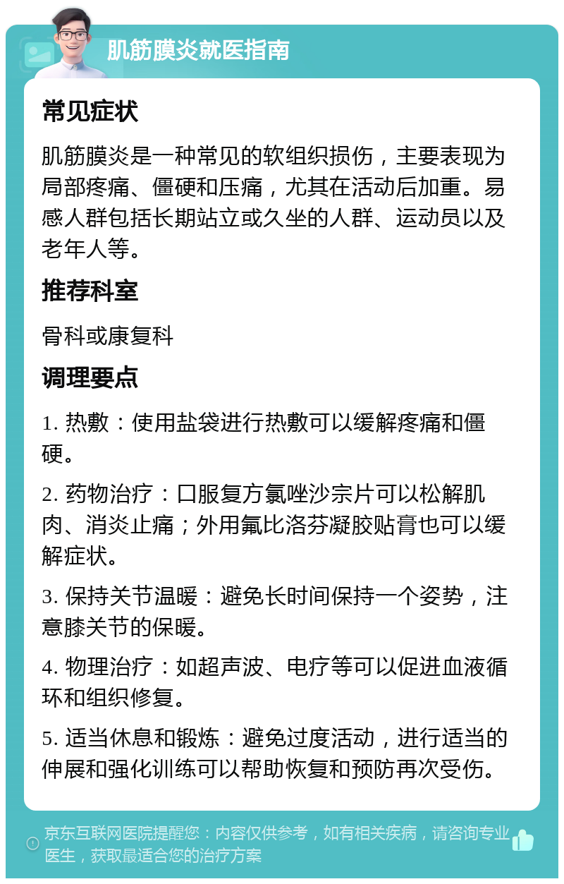 肌筋膜炎就医指南 常见症状 肌筋膜炎是一种常见的软组织损伤，主要表现为局部疼痛、僵硬和压痛，尤其在活动后加重。易感人群包括长期站立或久坐的人群、运动员以及老年人等。 推荐科室 骨科或康复科 调理要点 1. 热敷：使用盐袋进行热敷可以缓解疼痛和僵硬。 2. 药物治疗：口服复方氯唑沙宗片可以松解肌肉、消炎止痛；外用氟比洛芬凝胶贴膏也可以缓解症状。 3. 保持关节温暖：避免长时间保持一个姿势，注意膝关节的保暖。 4. 物理治疗：如超声波、电疗等可以促进血液循环和组织修复。 5. 适当休息和锻炼：避免过度活动，进行适当的伸展和强化训练可以帮助恢复和预防再次受伤。