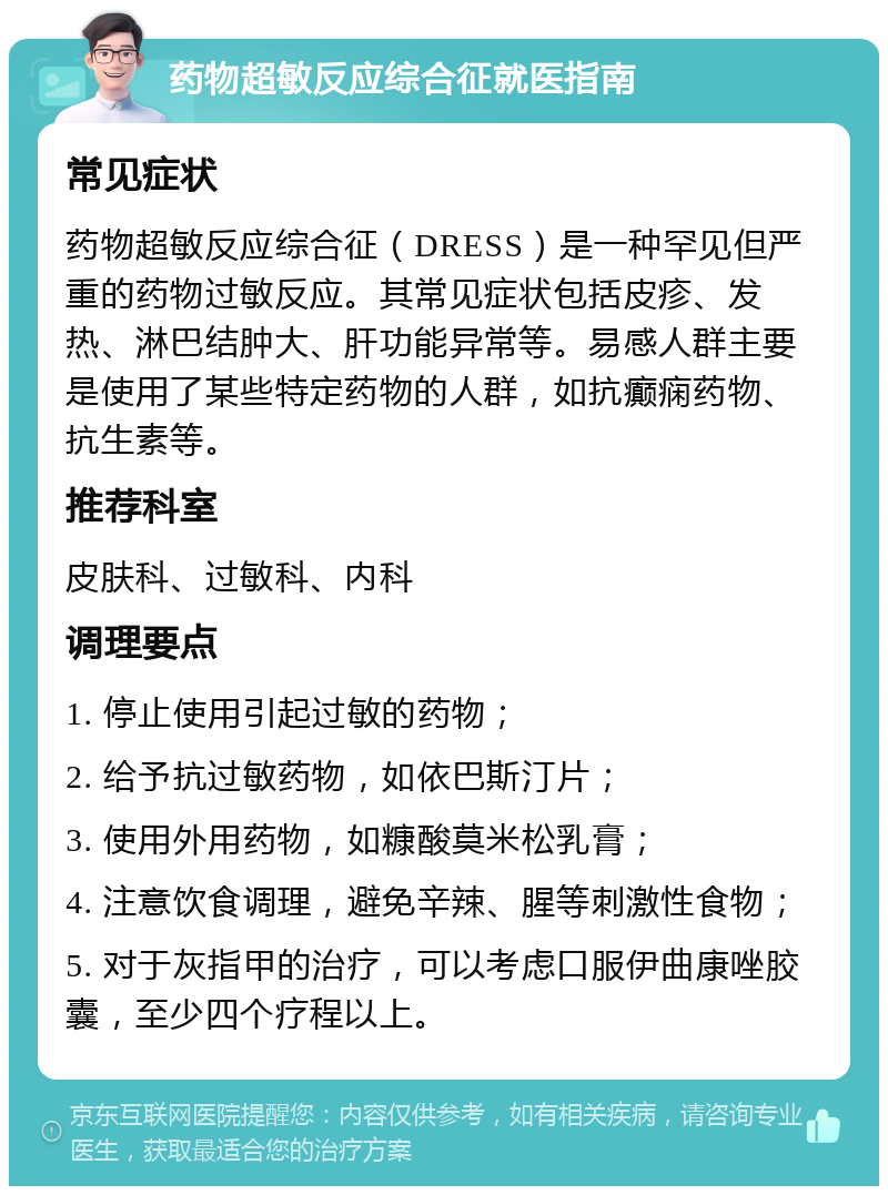 药物超敏反应综合征就医指南 常见症状 药物超敏反应综合征（DRESS）是一种罕见但严重的药物过敏反应。其常见症状包括皮疹、发热、淋巴结肿大、肝功能异常等。易感人群主要是使用了某些特定药物的人群，如抗癫痫药物、抗生素等。 推荐科室 皮肤科、过敏科、内科 调理要点 1. 停止使用引起过敏的药物； 2. 给予抗过敏药物，如依巴斯汀片； 3. 使用外用药物，如糠酸莫米松乳膏； 4. 注意饮食调理，避免辛辣、腥等刺激性食物； 5. 对于灰指甲的治疗，可以考虑口服伊曲康唑胶囊，至少四个疗程以上。