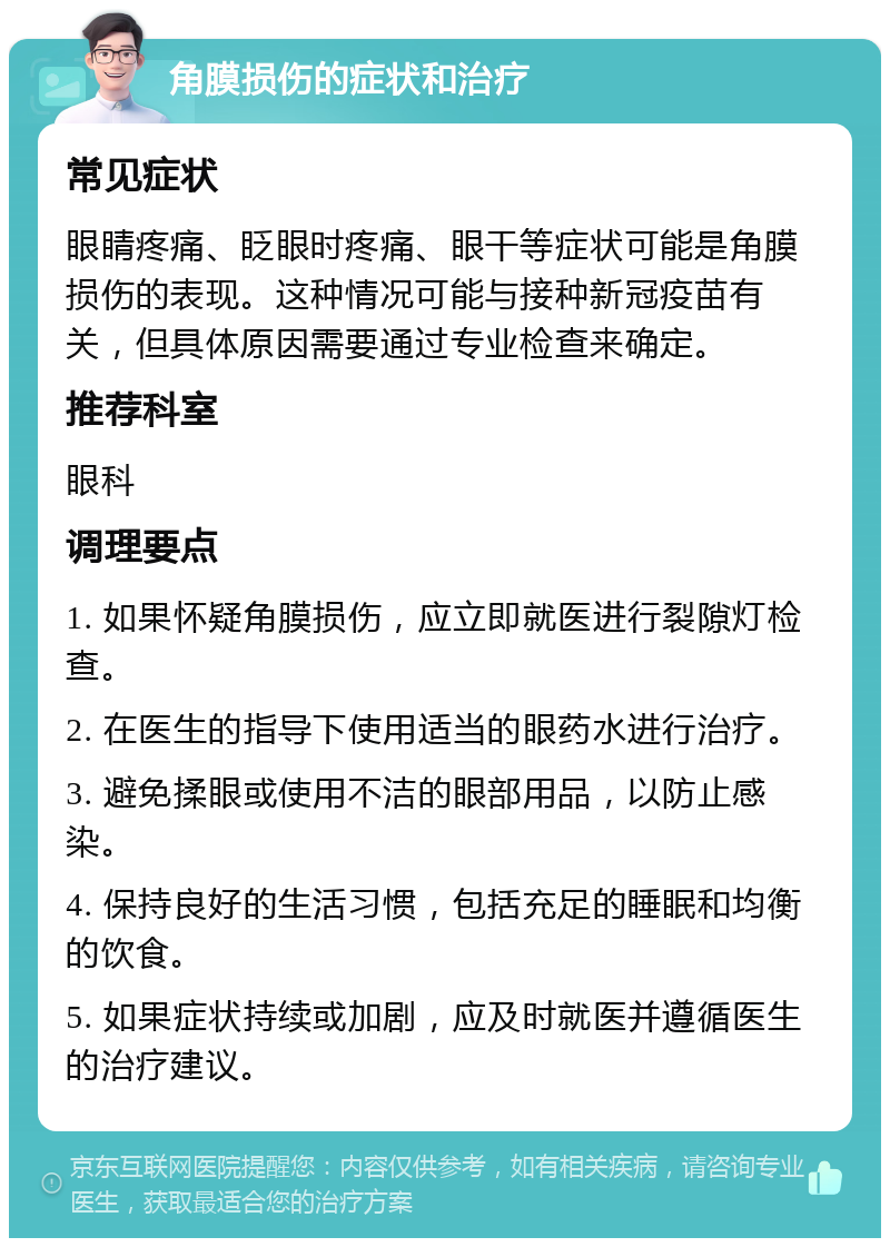 角膜损伤的症状和治疗 常见症状 眼睛疼痛、眨眼时疼痛、眼干等症状可能是角膜损伤的表现。这种情况可能与接种新冠疫苗有关，但具体原因需要通过专业检查来确定。 推荐科室 眼科 调理要点 1. 如果怀疑角膜损伤，应立即就医进行裂隙灯检查。 2. 在医生的指导下使用适当的眼药水进行治疗。 3. 避免揉眼或使用不洁的眼部用品，以防止感染。 4. 保持良好的生活习惯，包括充足的睡眠和均衡的饮食。 5. 如果症状持续或加剧，应及时就医并遵循医生的治疗建议。