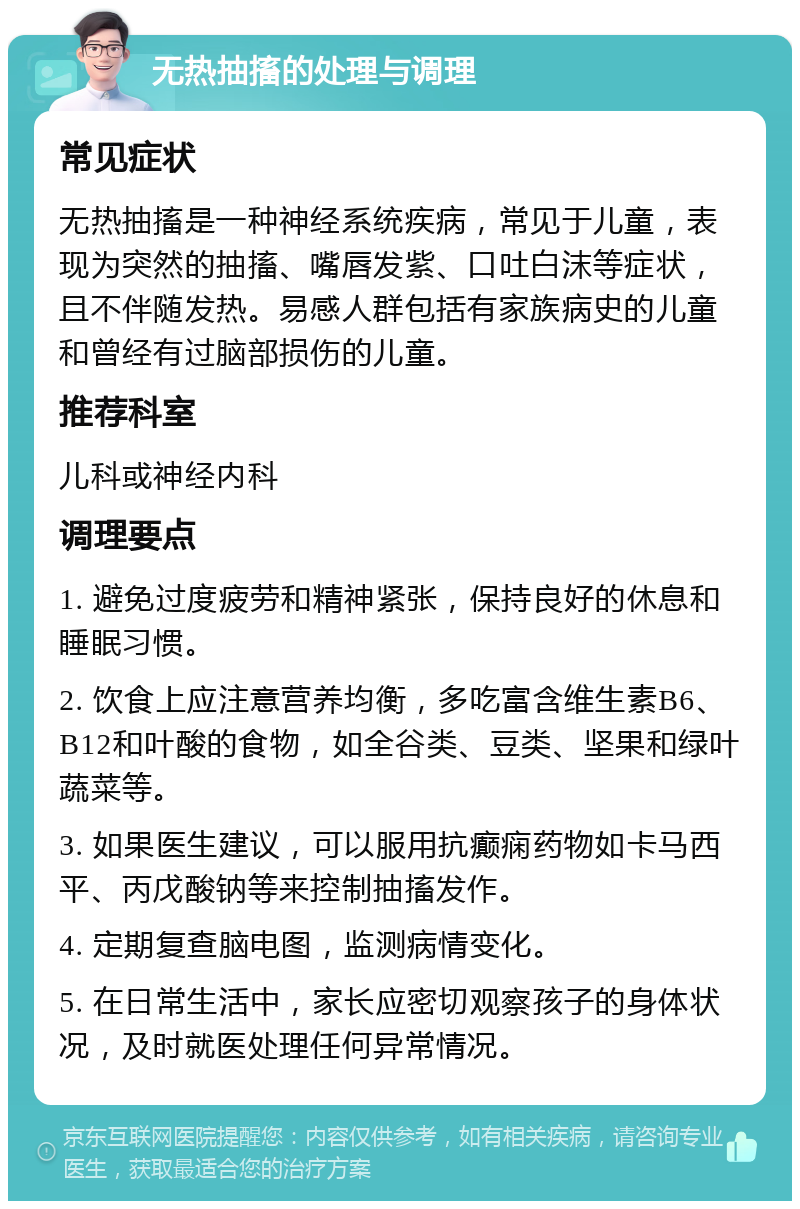 无热抽搐的处理与调理 常见症状 无热抽搐是一种神经系统疾病，常见于儿童，表现为突然的抽搐、嘴唇发紫、口吐白沫等症状，且不伴随发热。易感人群包括有家族病史的儿童和曾经有过脑部损伤的儿童。 推荐科室 儿科或神经内科 调理要点 1. 避免过度疲劳和精神紧张，保持良好的休息和睡眠习惯。 2. 饮食上应注意营养均衡，多吃富含维生素B6、B12和叶酸的食物，如全谷类、豆类、坚果和绿叶蔬菜等。 3. 如果医生建议，可以服用抗癫痫药物如卡马西平、丙戊酸钠等来控制抽搐发作。 4. 定期复查脑电图，监测病情变化。 5. 在日常生活中，家长应密切观察孩子的身体状况，及时就医处理任何异常情况。