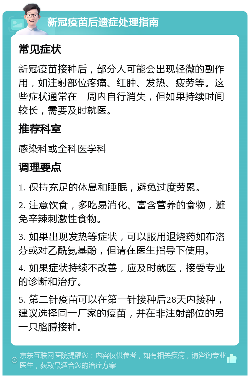 新冠疫苗后遗症处理指南 常见症状 新冠疫苗接种后，部分人可能会出现轻微的副作用，如注射部位疼痛、红肿、发热、疲劳等。这些症状通常在一周内自行消失，但如果持续时间较长，需要及时就医。 推荐科室 感染科或全科医学科 调理要点 1. 保持充足的休息和睡眠，避免过度劳累。 2. 注意饮食，多吃易消化、富含营养的食物，避免辛辣刺激性食物。 3. 如果出现发热等症状，可以服用退烧药如布洛芬或对乙酰氨基酚，但请在医生指导下使用。 4. 如果症状持续不改善，应及时就医，接受专业的诊断和治疗。 5. 第二针疫苗可以在第一针接种后28天内接种，建议选择同一厂家的疫苗，并在非注射部位的另一只胳膊接种。