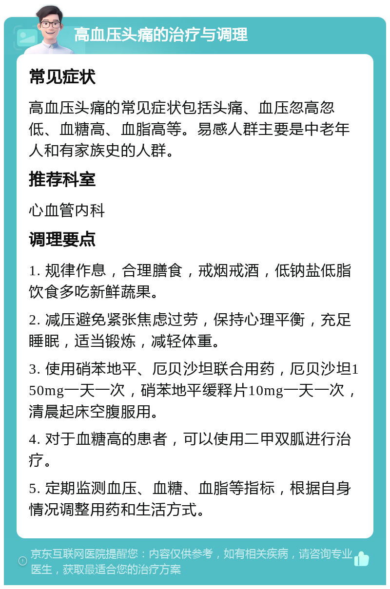 高血压头痛的治疗与调理 常见症状 高血压头痛的常见症状包括头痛、血压忽高忽低、血糖高、血脂高等。易感人群主要是中老年人和有家族史的人群。 推荐科室 心血管内科 调理要点 1. 规律作息，合理膳食，戒烟戒酒，低钠盐低脂饮食多吃新鲜蔬果。 2. 减压避免紧张焦虑过劳，保持心理平衡，充足睡眠，适当锻炼，减轻体重。 3. 使用硝苯地平、厄贝沙坦联合用药，厄贝沙坦150mg一天一次，硝苯地平缓释片10mg一天一次，清晨起床空腹服用。 4. 对于血糖高的患者，可以使用二甲双胍进行治疗。 5. 定期监测血压、血糖、血脂等指标，根据自身情况调整用药和生活方式。