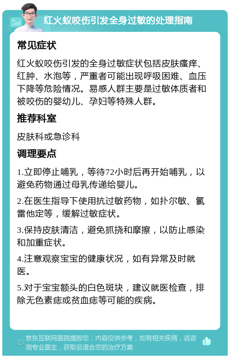 红火蚁咬伤引发全身过敏的处理指南 常见症状 红火蚁咬伤引发的全身过敏症状包括皮肤瘙痒、红肿、水泡等，严重者可能出现呼吸困难、血压下降等危险情况。易感人群主要是过敏体质者和被咬伤的婴幼儿、孕妇等特殊人群。 推荐科室 皮肤科或急诊科 调理要点 1.立即停止哺乳，等待72小时后再开始哺乳，以避免药物通过母乳传递给婴儿。 2.在医生指导下使用抗过敏药物，如扑尔敏、氯雷他定等，缓解过敏症状。 3.保持皮肤清洁，避免抓挠和摩擦，以防止感染和加重症状。 4.注意观察宝宝的健康状况，如有异常及时就医。 5.对于宝宝额头的白色斑块，建议就医检查，排除无色素痣或贫血痣等可能的疾病。