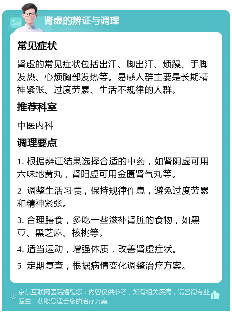 肾虚的辨证与调理 常见症状 肾虚的常见症状包括出汗、脚出汗、烦躁、手脚发热、心烦胸部发热等。易感人群主要是长期精神紧张、过度劳累、生活不规律的人群。 推荐科室 中医内科 调理要点 1. 根据辨证结果选择合适的中药，如肾阴虚可用六味地黄丸，肾阳虚可用金匮肾气丸等。 2. 调整生活习惯，保持规律作息，避免过度劳累和精神紧张。 3. 合理膳食，多吃一些滋补肾脏的食物，如黑豆、黑芝麻、核桃等。 4. 适当运动，增强体质，改善肾虚症状。 5. 定期复查，根据病情变化调整治疗方案。