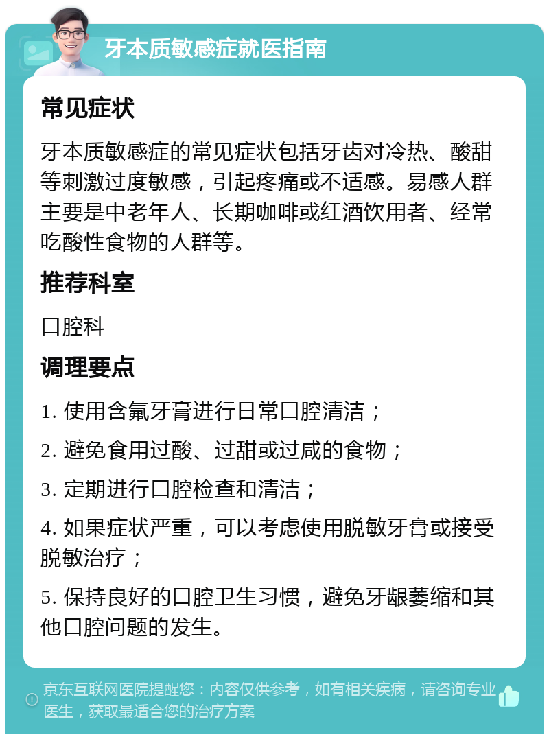 牙本质敏感症就医指南 常见症状 牙本质敏感症的常见症状包括牙齿对冷热、酸甜等刺激过度敏感，引起疼痛或不适感。易感人群主要是中老年人、长期咖啡或红酒饮用者、经常吃酸性食物的人群等。 推荐科室 口腔科 调理要点 1. 使用含氟牙膏进行日常口腔清洁； 2. 避免食用过酸、过甜或过咸的食物； 3. 定期进行口腔检查和清洁； 4. 如果症状严重，可以考虑使用脱敏牙膏或接受脱敏治疗； 5. 保持良好的口腔卫生习惯，避免牙龈萎缩和其他口腔问题的发生。