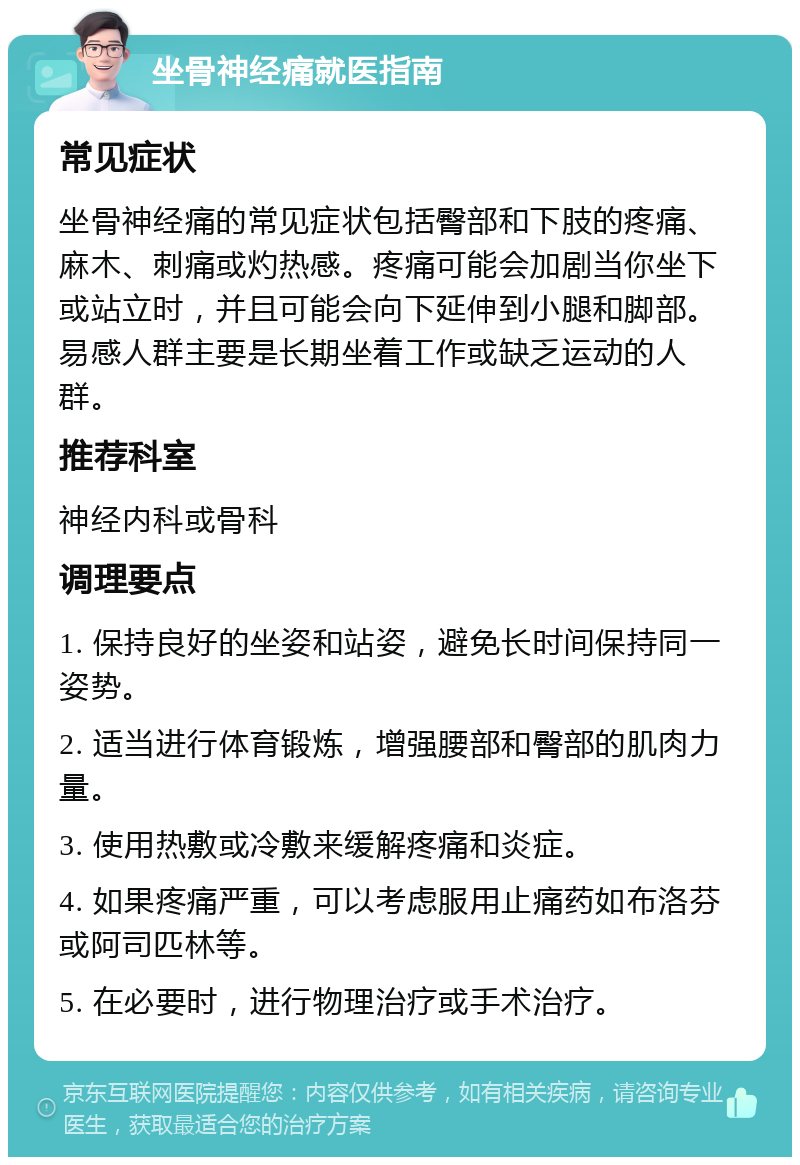 坐骨神经痛就医指南 常见症状 坐骨神经痛的常见症状包括臀部和下肢的疼痛、麻木、刺痛或灼热感。疼痛可能会加剧当你坐下或站立时，并且可能会向下延伸到小腿和脚部。易感人群主要是长期坐着工作或缺乏运动的人群。 推荐科室 神经内科或骨科 调理要点 1. 保持良好的坐姿和站姿，避免长时间保持同一姿势。 2. 适当进行体育锻炼，增强腰部和臀部的肌肉力量。 3. 使用热敷或冷敷来缓解疼痛和炎症。 4. 如果疼痛严重，可以考虑服用止痛药如布洛芬或阿司匹林等。 5. 在必要时，进行物理治疗或手术治疗。