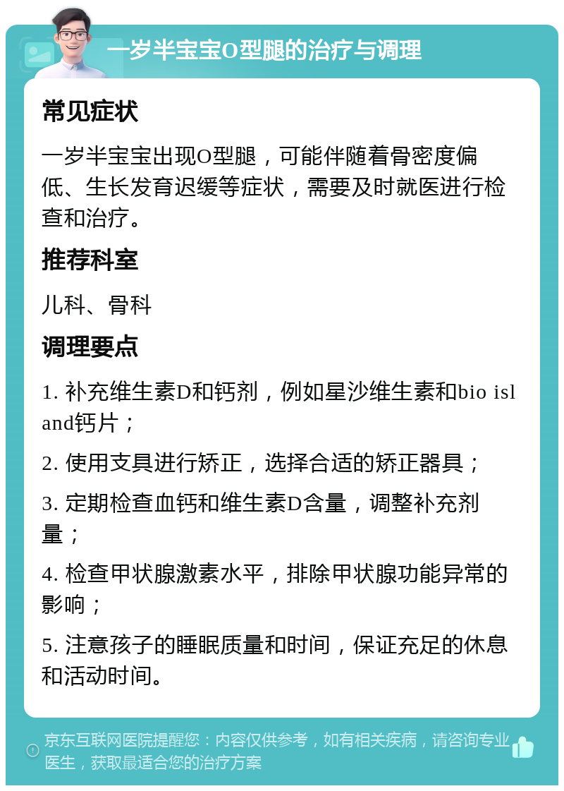 一岁半宝宝O型腿的治疗与调理 常见症状 一岁半宝宝出现O型腿，可能伴随着骨密度偏低、生长发育迟缓等症状，需要及时就医进行检查和治疗。 推荐科室 儿科、骨科 调理要点 1. 补充维生素D和钙剂，例如星沙维生素和bio island钙片； 2. 使用支具进行矫正，选择合适的矫正器具； 3. 定期检查血钙和维生素D含量，调整补充剂量； 4. 检查甲状腺激素水平，排除甲状腺功能异常的影响； 5. 注意孩子的睡眠质量和时间，保证充足的休息和活动时间。