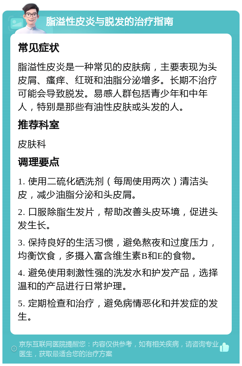 脂溢性皮炎与脱发的治疗指南 常见症状 脂溢性皮炎是一种常见的皮肤病，主要表现为头皮屑、瘙痒、红斑和油脂分泌增多。长期不治疗可能会导致脱发。易感人群包括青少年和中年人，特别是那些有油性皮肤或头发的人。 推荐科室 皮肤科 调理要点 1. 使用二硫化硒洗剂（每周使用两次）清洁头皮，减少油脂分泌和头皮屑。 2. 口服除脂生发片，帮助改善头皮环境，促进头发生长。 3. 保持良好的生活习惯，避免熬夜和过度压力，均衡饮食，多摄入富含维生素B和E的食物。 4. 避免使用刺激性强的洗发水和护发产品，选择温和的产品进行日常护理。 5. 定期检查和治疗，避免病情恶化和并发症的发生。