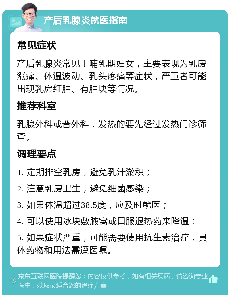 产后乳腺炎就医指南 常见症状 产后乳腺炎常见于哺乳期妇女，主要表现为乳房涨痛、体温波动、乳头疼痛等症状，严重者可能出现乳房红肿、有肿块等情况。 推荐科室 乳腺外科或普外科，发热的要先经过发热门诊筛查。 调理要点 1. 定期排空乳房，避免乳汁淤积； 2. 注意乳房卫生，避免细菌感染； 3. 如果体温超过38.5度，应及时就医； 4. 可以使用冰块敷腋窝或口服退热药来降温； 5. 如果症状严重，可能需要使用抗生素治疗，具体药物和用法需遵医嘱。