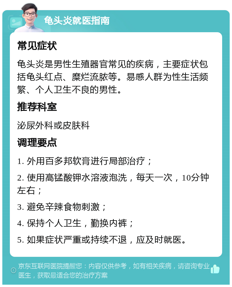 龟头炎就医指南 常见症状 龟头炎是男性生殖器官常见的疾病，主要症状包括龟头红点、糜烂流脓等。易感人群为性生活频繁、个人卫生不良的男性。 推荐科室 泌尿外科或皮肤科 调理要点 1. 外用百多邦软膏进行局部治疗； 2. 使用高锰酸钾水溶液泡洗，每天一次，10分钟左右； 3. 避免辛辣食物刺激； 4. 保持个人卫生，勤换内裤； 5. 如果症状严重或持续不退，应及时就医。