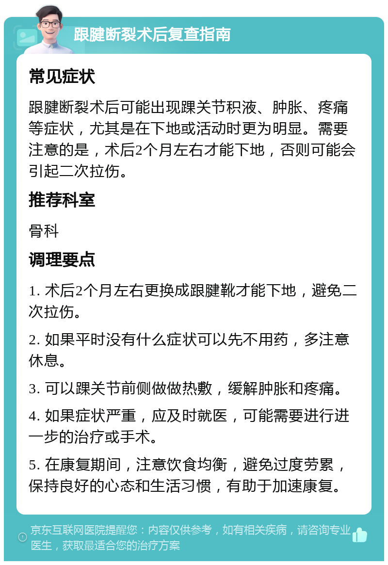 跟腱断裂术后复查指南 常见症状 跟腱断裂术后可能出现踝关节积液、肿胀、疼痛等症状，尤其是在下地或活动时更为明显。需要注意的是，术后2个月左右才能下地，否则可能会引起二次拉伤。 推荐科室 骨科 调理要点 1. 术后2个月左右更换成跟腱靴才能下地，避免二次拉伤。 2. 如果平时没有什么症状可以先不用药，多注意休息。 3. 可以踝关节前侧做做热敷，缓解肿胀和疼痛。 4. 如果症状严重，应及时就医，可能需要进行进一步的治疗或手术。 5. 在康复期间，注意饮食均衡，避免过度劳累，保持良好的心态和生活习惯，有助于加速康复。