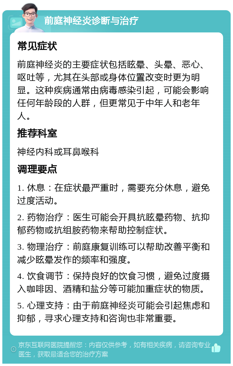 前庭神经炎诊断与治疗 常见症状 前庭神经炎的主要症状包括眩晕、头晕、恶心、呕吐等，尤其在头部或身体位置改变时更为明显。这种疾病通常由病毒感染引起，可能会影响任何年龄段的人群，但更常见于中年人和老年人。 推荐科室 神经内科或耳鼻喉科 调理要点 1. 休息：在症状最严重时，需要充分休息，避免过度活动。 2. 药物治疗：医生可能会开具抗眩晕药物、抗抑郁药物或抗组胺药物来帮助控制症状。 3. 物理治疗：前庭康复训练可以帮助改善平衡和减少眩晕发作的频率和强度。 4. 饮食调节：保持良好的饮食习惯，避免过度摄入咖啡因、酒精和盐分等可能加重症状的物质。 5. 心理支持：由于前庭神经炎可能会引起焦虑和抑郁，寻求心理支持和咨询也非常重要。