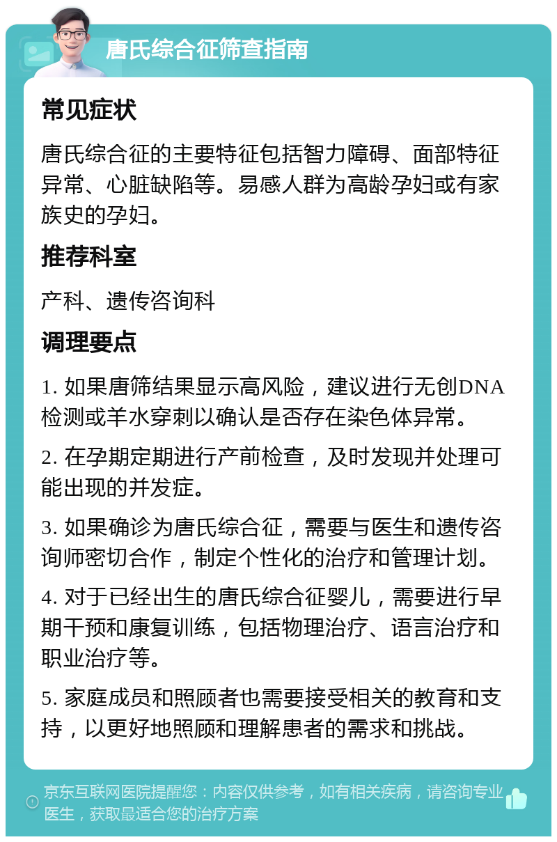 唐氏综合征筛查指南 常见症状 唐氏综合征的主要特征包括智力障碍、面部特征异常、心脏缺陷等。易感人群为高龄孕妇或有家族史的孕妇。 推荐科室 产科、遗传咨询科 调理要点 1. 如果唐筛结果显示高风险，建议进行无创DNA检测或羊水穿刺以确认是否存在染色体异常。 2. 在孕期定期进行产前检查，及时发现并处理可能出现的并发症。 3. 如果确诊为唐氏综合征，需要与医生和遗传咨询师密切合作，制定个性化的治疗和管理计划。 4. 对于已经出生的唐氏综合征婴儿，需要进行早期干预和康复训练，包括物理治疗、语言治疗和职业治疗等。 5. 家庭成员和照顾者也需要接受相关的教育和支持，以更好地照顾和理解患者的需求和挑战。