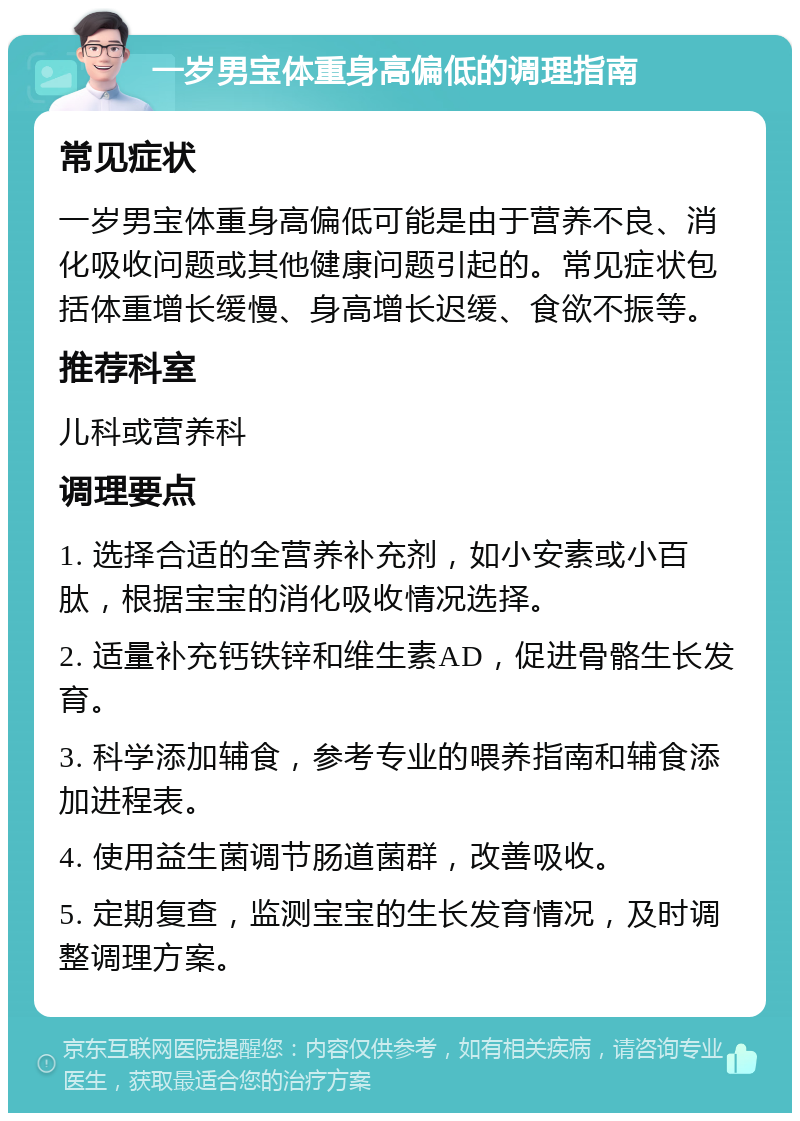 一岁男宝体重身高偏低的调理指南 常见症状 一岁男宝体重身高偏低可能是由于营养不良、消化吸收问题或其他健康问题引起的。常见症状包括体重增长缓慢、身高增长迟缓、食欲不振等。 推荐科室 儿科或营养科 调理要点 1. 选择合适的全营养补充剂，如小安素或小百肽，根据宝宝的消化吸收情况选择。 2. 适量补充钙铁锌和维生素AD，促进骨骼生长发育。 3. 科学添加辅食，参考专业的喂养指南和辅食添加进程表。 4. 使用益生菌调节肠道菌群，改善吸收。 5. 定期复查，监测宝宝的生长发育情况，及时调整调理方案。