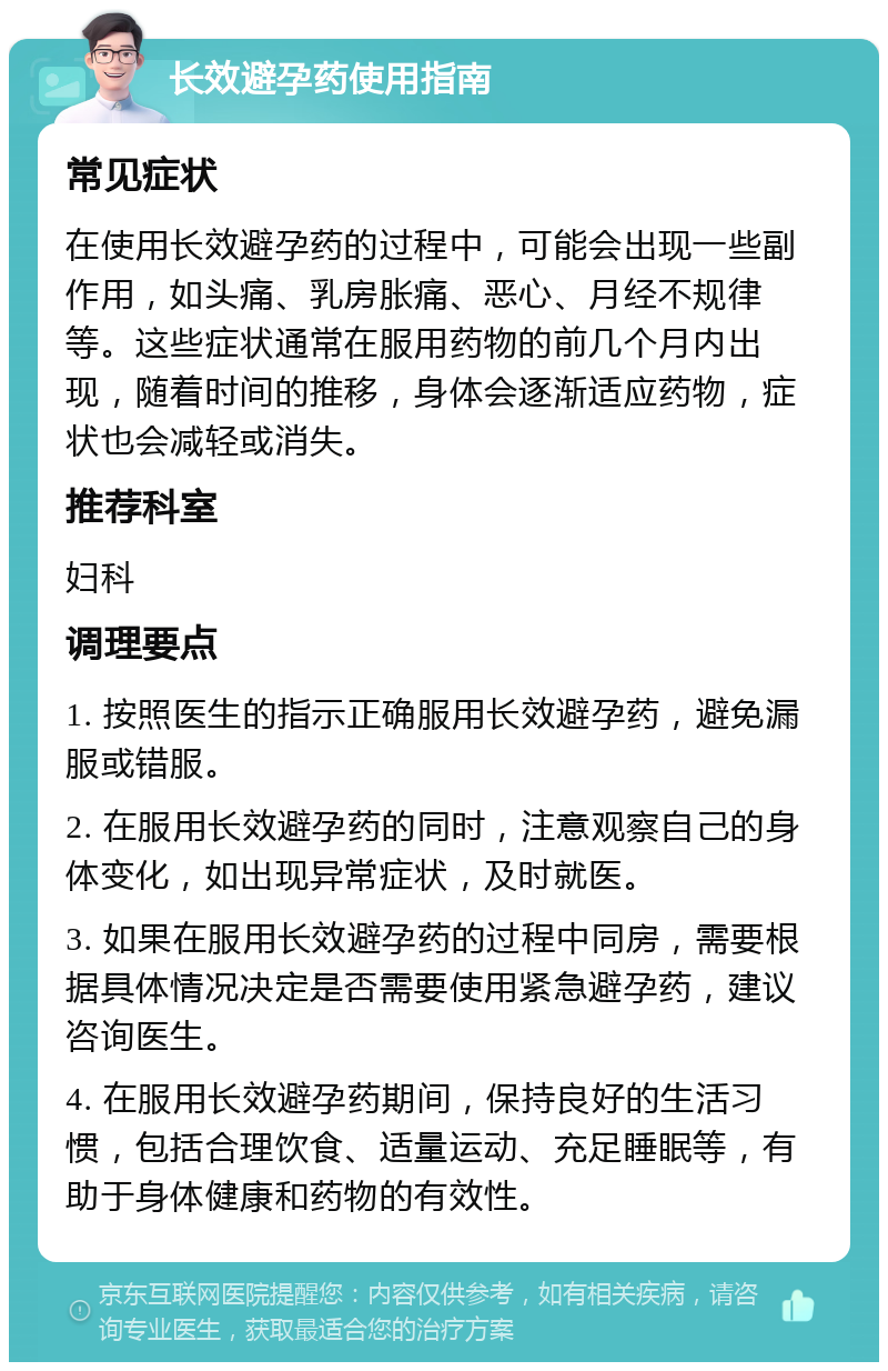 长效避孕药使用指南 常见症状 在使用长效避孕药的过程中，可能会出现一些副作用，如头痛、乳房胀痛、恶心、月经不规律等。这些症状通常在服用药物的前几个月内出现，随着时间的推移，身体会逐渐适应药物，症状也会减轻或消失。 推荐科室 妇科 调理要点 1. 按照医生的指示正确服用长效避孕药，避免漏服或错服。 2. 在服用长效避孕药的同时，注意观察自己的身体变化，如出现异常症状，及时就医。 3. 如果在服用长效避孕药的过程中同房，需要根据具体情况决定是否需要使用紧急避孕药，建议咨询医生。 4. 在服用长效避孕药期间，保持良好的生活习惯，包括合理饮食、适量运动、充足睡眠等，有助于身体健康和药物的有效性。