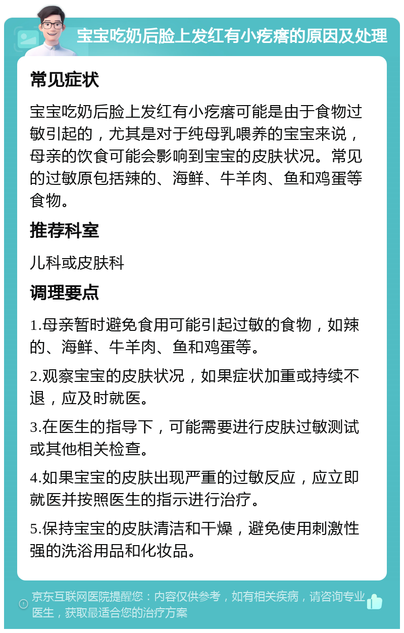 宝宝吃奶后脸上发红有小疙瘩的原因及处理 常见症状 宝宝吃奶后脸上发红有小疙瘩可能是由于食物过敏引起的，尤其是对于纯母乳喂养的宝宝来说，母亲的饮食可能会影响到宝宝的皮肤状况。常见的过敏原包括辣的、海鲜、牛羊肉、鱼和鸡蛋等食物。 推荐科室 儿科或皮肤科 调理要点 1.母亲暂时避免食用可能引起过敏的食物，如辣的、海鲜、牛羊肉、鱼和鸡蛋等。 2.观察宝宝的皮肤状况，如果症状加重或持续不退，应及时就医。 3.在医生的指导下，可能需要进行皮肤过敏测试或其他相关检查。 4.如果宝宝的皮肤出现严重的过敏反应，应立即就医并按照医生的指示进行治疗。 5.保持宝宝的皮肤清洁和干燥，避免使用刺激性强的洗浴用品和化妆品。