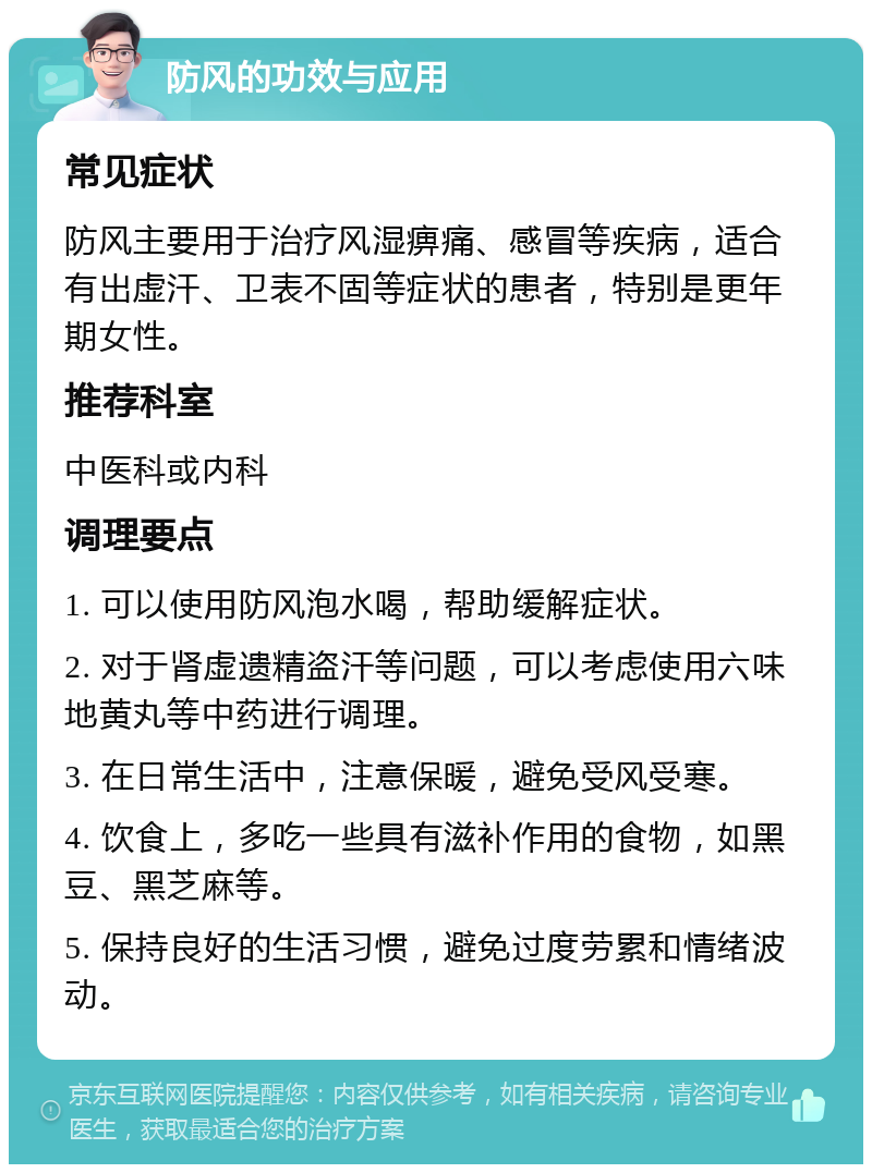 防风的功效与应用 常见症状 防风主要用于治疗风湿痹痛、感冒等疾病，适合有出虚汗、卫表不固等症状的患者，特别是更年期女性。 推荐科室 中医科或内科 调理要点 1. 可以使用防风泡水喝，帮助缓解症状。 2. 对于肾虚遗精盗汗等问题，可以考虑使用六味地黄丸等中药进行调理。 3. 在日常生活中，注意保暖，避免受风受寒。 4. 饮食上，多吃一些具有滋补作用的食物，如黑豆、黑芝麻等。 5. 保持良好的生活习惯，避免过度劳累和情绪波动。