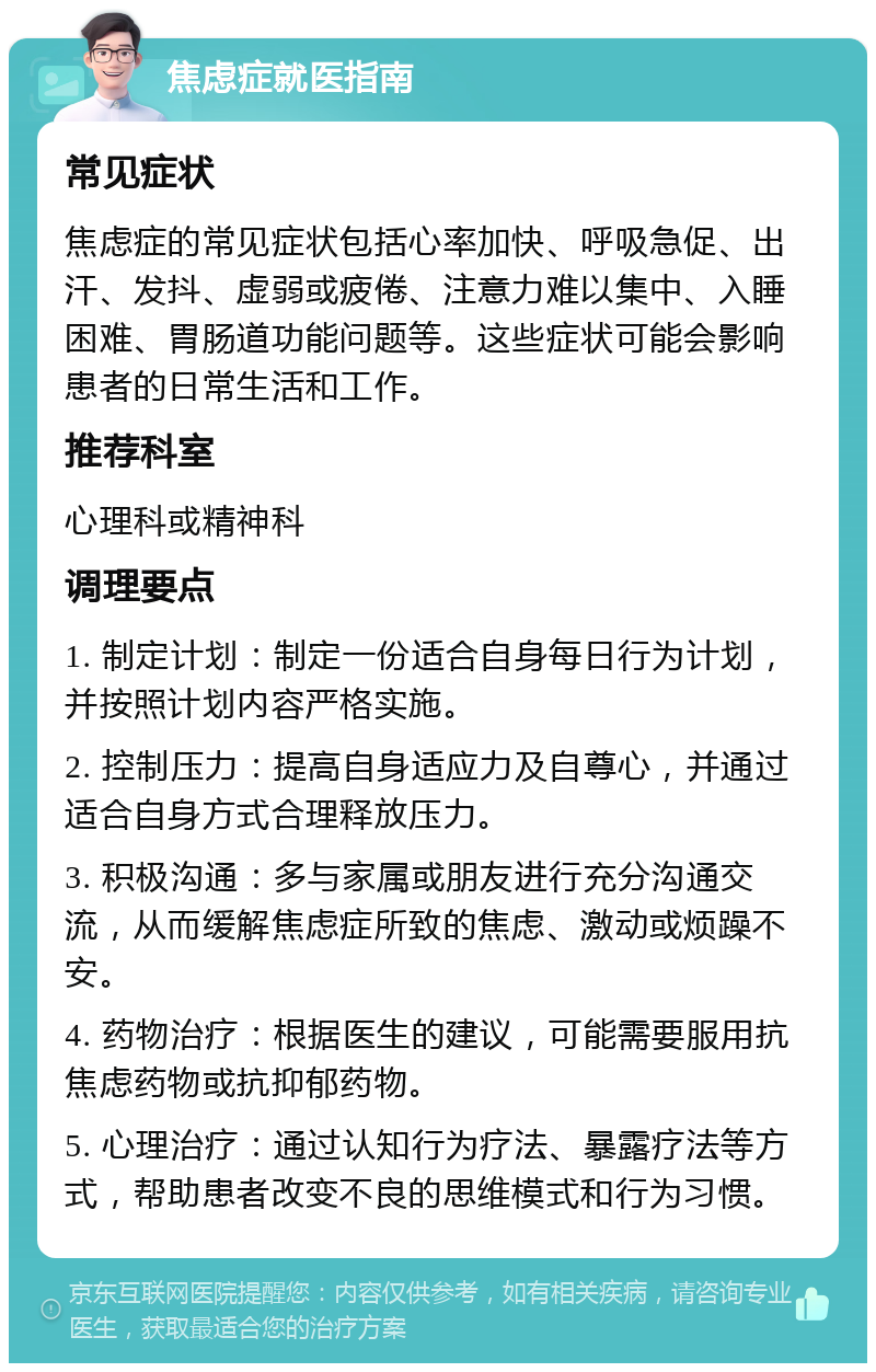 焦虑症就医指南 常见症状 焦虑症的常见症状包括心率加快、呼吸急促、出汗、发抖、虚弱或疲倦、注意力难以集中、入睡困难、胃肠道功能问题等。这些症状可能会影响患者的日常生活和工作。 推荐科室 心理科或精神科 调理要点 1. 制定计划：制定一份适合自身每日行为计划，并按照计划内容严格实施。 2. 控制压力：提高自身适应力及自尊心，并通过适合自身方式合理释放压力。 3. 积极沟通：多与家属或朋友进行充分沟通交流，从而缓解焦虑症所致的焦虑、激动或烦躁不安。 4. 药物治疗：根据医生的建议，可能需要服用抗焦虑药物或抗抑郁药物。 5. 心理治疗：通过认知行为疗法、暴露疗法等方式，帮助患者改变不良的思维模式和行为习惯。