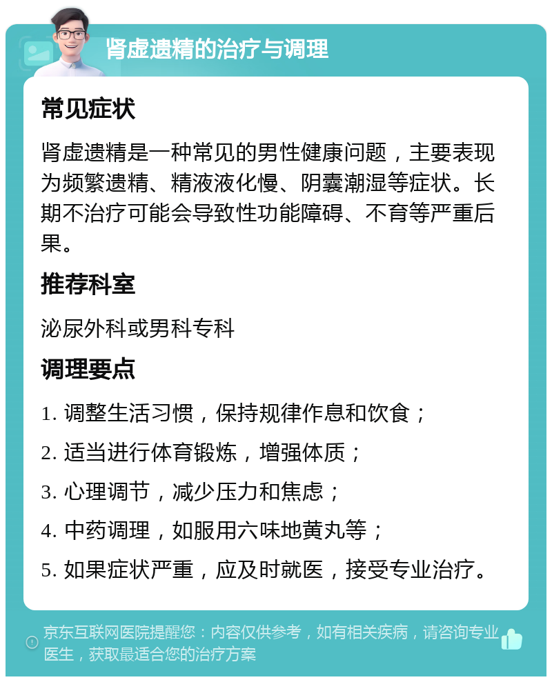 肾虚遗精的治疗与调理 常见症状 肾虚遗精是一种常见的男性健康问题，主要表现为频繁遗精、精液液化慢、阴囊潮湿等症状。长期不治疗可能会导致性功能障碍、不育等严重后果。 推荐科室 泌尿外科或男科专科 调理要点 1. 调整生活习惯，保持规律作息和饮食； 2. 适当进行体育锻炼，增强体质； 3. 心理调节，减少压力和焦虑； 4. 中药调理，如服用六味地黄丸等； 5. 如果症状严重，应及时就医，接受专业治疗。