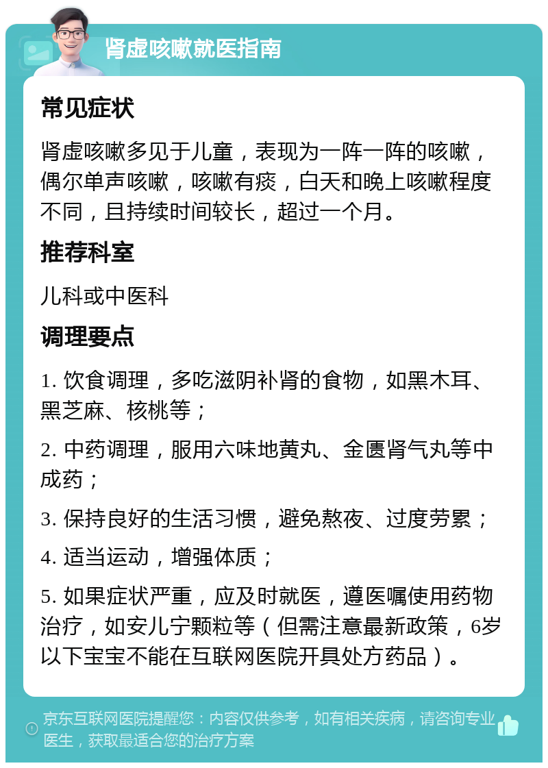 肾虚咳嗽就医指南 常见症状 肾虚咳嗽多见于儿童，表现为一阵一阵的咳嗽，偶尔单声咳嗽，咳嗽有痰，白天和晚上咳嗽程度不同，且持续时间较长，超过一个月。 推荐科室 儿科或中医科 调理要点 1. 饮食调理，多吃滋阴补肾的食物，如黑木耳、黑芝麻、核桃等； 2. 中药调理，服用六味地黄丸、金匮肾气丸等中成药； 3. 保持良好的生活习惯，避免熬夜、过度劳累； 4. 适当运动，增强体质； 5. 如果症状严重，应及时就医，遵医嘱使用药物治疗，如安儿宁颗粒等（但需注意最新政策，6岁以下宝宝不能在互联网医院开具处方药品）。