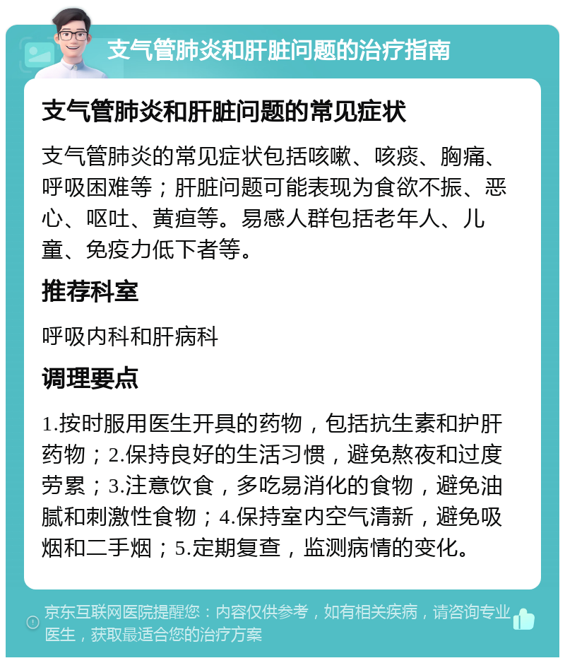 支气管肺炎和肝脏问题的治疗指南 支气管肺炎和肝脏问题的常见症状 支气管肺炎的常见症状包括咳嗽、咳痰、胸痛、呼吸困难等；肝脏问题可能表现为食欲不振、恶心、呕吐、黄疸等。易感人群包括老年人、儿童、免疫力低下者等。 推荐科室 呼吸内科和肝病科 调理要点 1.按时服用医生开具的药物，包括抗生素和护肝药物；2.保持良好的生活习惯，避免熬夜和过度劳累；3.注意饮食，多吃易消化的食物，避免油腻和刺激性食物；4.保持室内空气清新，避免吸烟和二手烟；5.定期复查，监测病情的变化。