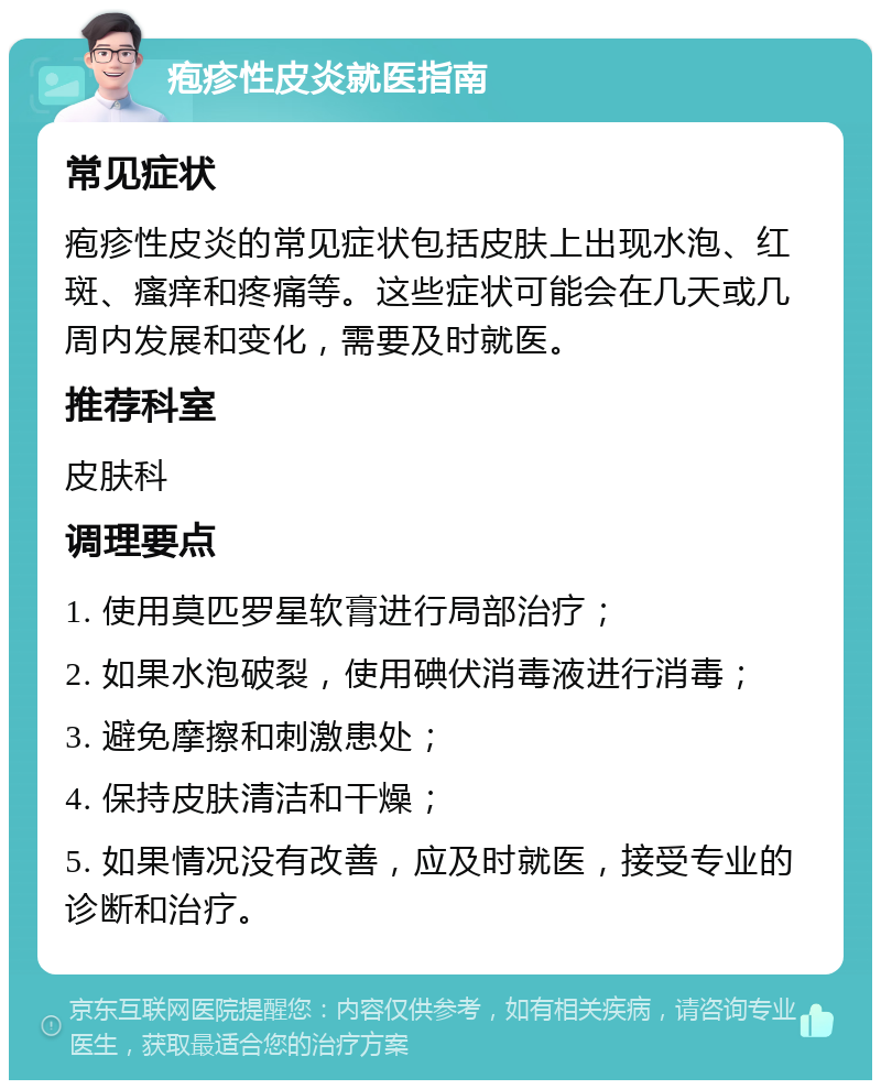 疱疹性皮炎就医指南 常见症状 疱疹性皮炎的常见症状包括皮肤上出现水泡、红斑、瘙痒和疼痛等。这些症状可能会在几天或几周内发展和变化，需要及时就医。 推荐科室 皮肤科 调理要点 1. 使用莫匹罗星软膏进行局部治疗； 2. 如果水泡破裂，使用碘伏消毒液进行消毒； 3. 避免摩擦和刺激患处； 4. 保持皮肤清洁和干燥； 5. 如果情况没有改善，应及时就医，接受专业的诊断和治疗。