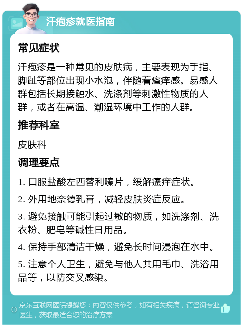 汗疱疹就医指南 常见症状 汗疱疹是一种常见的皮肤病，主要表现为手指、脚趾等部位出现小水泡，伴随着瘙痒感。易感人群包括长期接触水、洗涤剂等刺激性物质的人群，或者在高温、潮湿环境中工作的人群。 推荐科室 皮肤科 调理要点 1. 口服盐酸左西替利嗪片，缓解瘙痒症状。 2. 外用地奈德乳膏，减轻皮肤炎症反应。 3. 避免接触可能引起过敏的物质，如洗涤剂、洗衣粉、肥皂等碱性日用品。 4. 保持手部清洁干燥，避免长时间浸泡在水中。 5. 注意个人卫生，避免与他人共用毛巾、洗浴用品等，以防交叉感染。