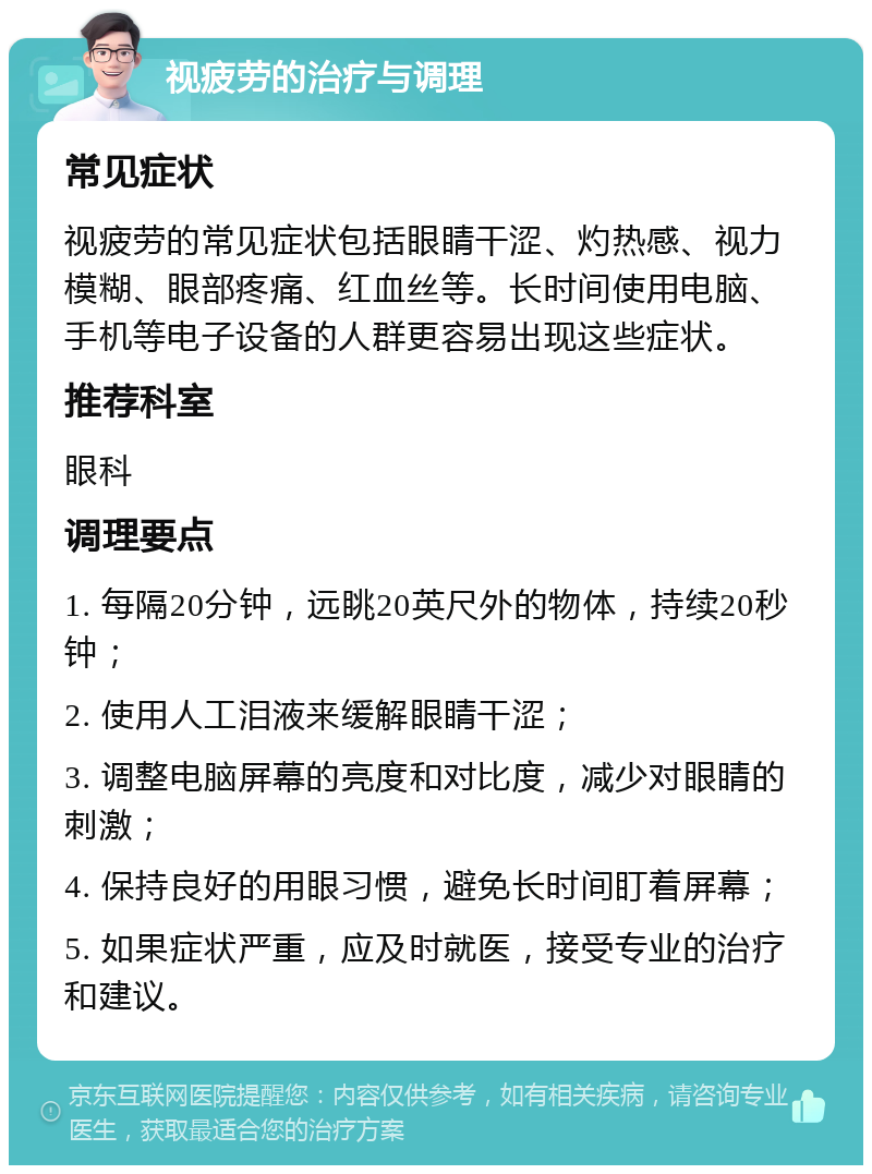 视疲劳的治疗与调理 常见症状 视疲劳的常见症状包括眼睛干涩、灼热感、视力模糊、眼部疼痛、红血丝等。长时间使用电脑、手机等电子设备的人群更容易出现这些症状。 推荐科室 眼科 调理要点 1. 每隔20分钟，远眺20英尺外的物体，持续20秒钟； 2. 使用人工泪液来缓解眼睛干涩； 3. 调整电脑屏幕的亮度和对比度，减少对眼睛的刺激； 4. 保持良好的用眼习惯，避免长时间盯着屏幕； 5. 如果症状严重，应及时就医，接受专业的治疗和建议。