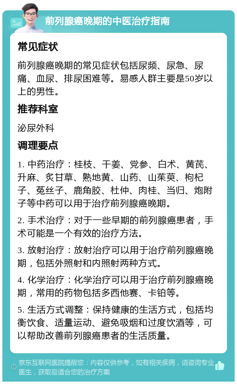 前列腺癌晚期的中医治疗指南 常见症状 前列腺癌晚期的常见症状包括尿频、尿急、尿痛、血尿、排尿困难等。易感人群主要是50岁以上的男性。 推荐科室 泌尿外科 调理要点 1. 中药治疗：桂枝、干姜、党参、白术、黄芪、升麻、炙甘草、熟地黄、山药、山茱萸、枸杞子、菟丝子、鹿角胶、杜仲、肉桂、当归、炮附子等中药可以用于治疗前列腺癌晚期。 2. 手术治疗：对于一些早期的前列腺癌患者，手术可能是一个有效的治疗方法。 3. 放射治疗：放射治疗可以用于治疗前列腺癌晚期，包括外照射和内照射两种方式。 4. 化学治疗：化学治疗可以用于治疗前列腺癌晚期，常用的药物包括多西他赛、卡铂等。 5. 生活方式调整：保持健康的生活方式，包括均衡饮食、适量运动、避免吸烟和过度饮酒等，可以帮助改善前列腺癌患者的生活质量。