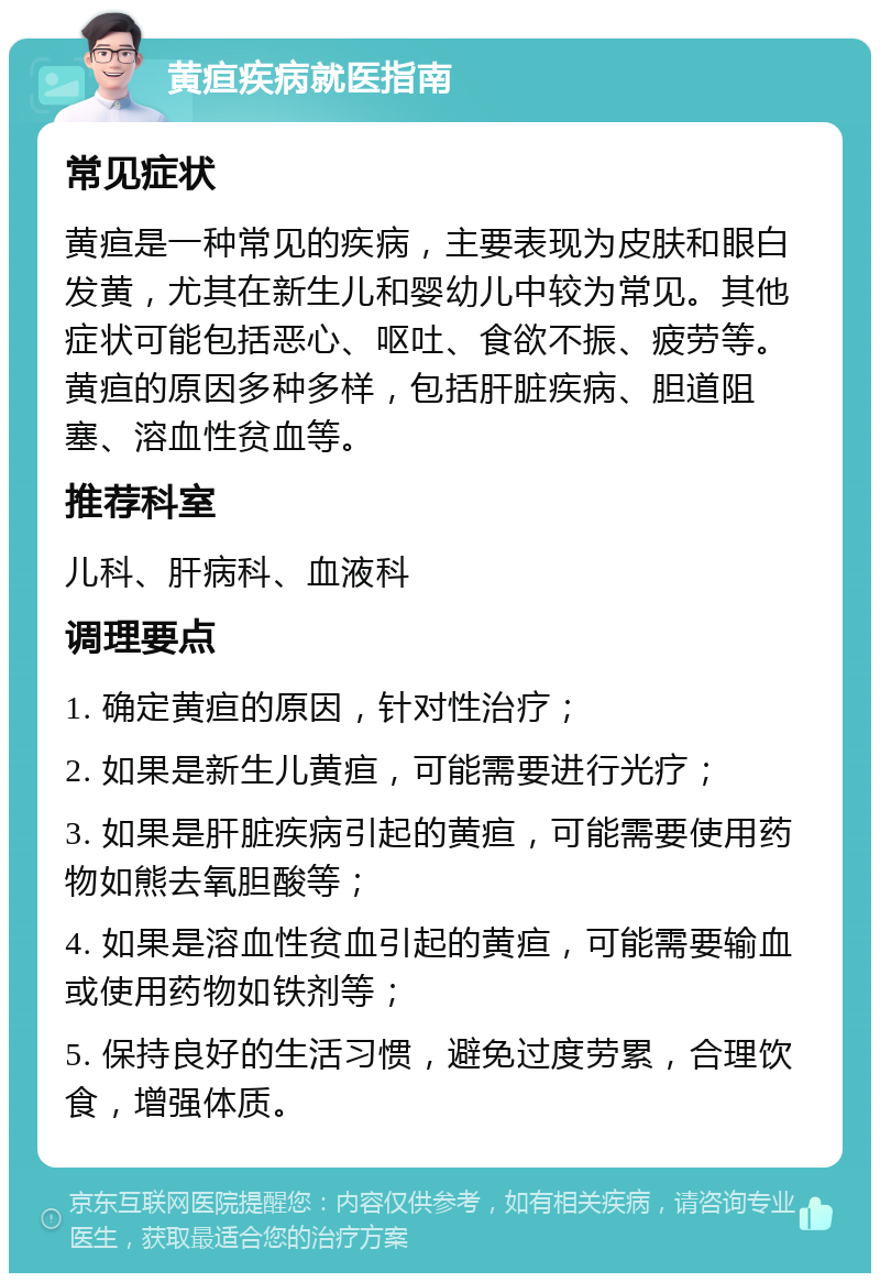 黄疸疾病就医指南 常见症状 黄疸是一种常见的疾病，主要表现为皮肤和眼白发黄，尤其在新生儿和婴幼儿中较为常见。其他症状可能包括恶心、呕吐、食欲不振、疲劳等。黄疸的原因多种多样，包括肝脏疾病、胆道阻塞、溶血性贫血等。 推荐科室 儿科、肝病科、血液科 调理要点 1. 确定黄疸的原因，针对性治疗； 2. 如果是新生儿黄疸，可能需要进行光疗； 3. 如果是肝脏疾病引起的黄疸，可能需要使用药物如熊去氧胆酸等； 4. 如果是溶血性贫血引起的黄疸，可能需要输血或使用药物如铁剂等； 5. 保持良好的生活习惯，避免过度劳累，合理饮食，增强体质。