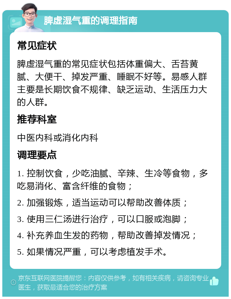 脾虚湿气重的调理指南 常见症状 脾虚湿气重的常见症状包括体重偏大、舌苔黄腻、大便干、掉发严重、睡眠不好等。易感人群主要是长期饮食不规律、缺乏运动、生活压力大的人群。 推荐科室 中医内科或消化内科 调理要点 1. 控制饮食，少吃油腻、辛辣、生冷等食物，多吃易消化、富含纤维的食物； 2. 加强锻炼，适当运动可以帮助改善体质； 3. 使用三仁汤进行治疗，可以口服或泡脚； 4. 补充养血生发的药物，帮助改善掉发情况； 5. 如果情况严重，可以考虑植发手术。