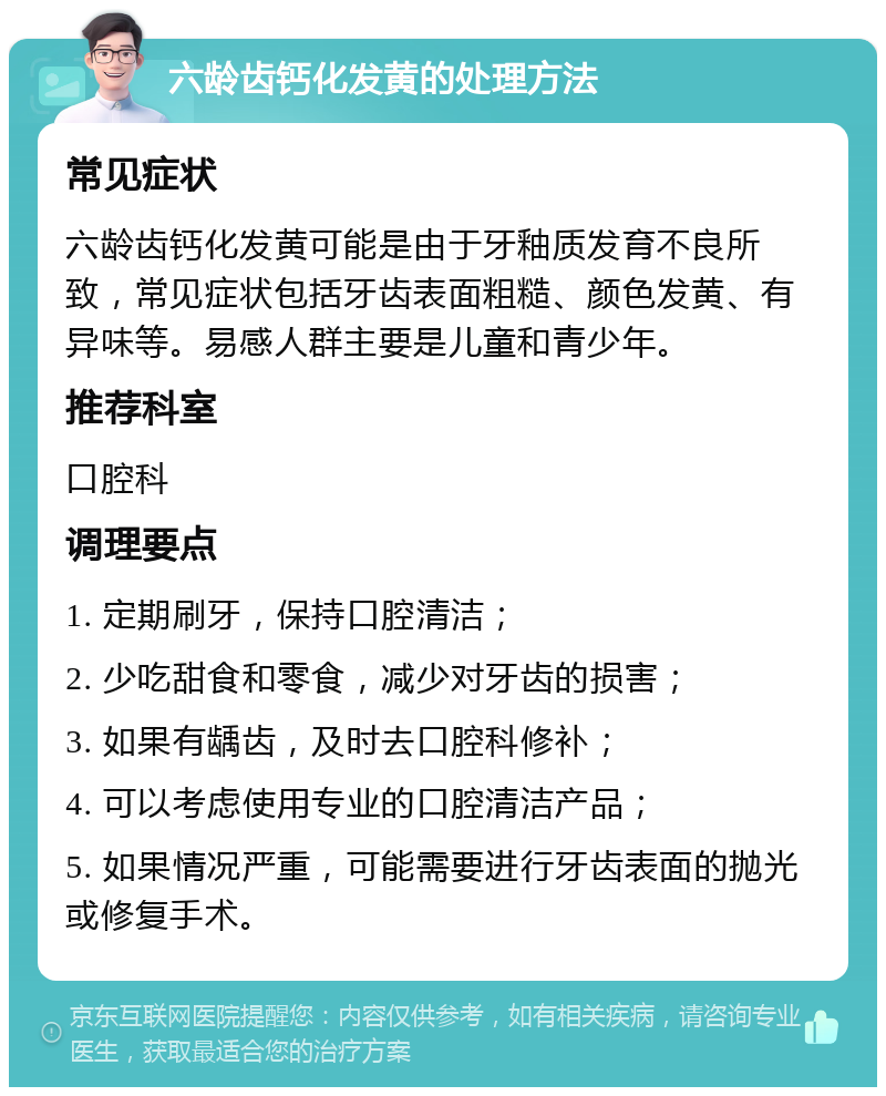 六龄齿钙化发黄的处理方法 常见症状 六龄齿钙化发黄可能是由于牙釉质发育不良所致，常见症状包括牙齿表面粗糙、颜色发黄、有异味等。易感人群主要是儿童和青少年。 推荐科室 口腔科 调理要点 1. 定期刷牙，保持口腔清洁； 2. 少吃甜食和零食，减少对牙齿的损害； 3. 如果有龋齿，及时去口腔科修补； 4. 可以考虑使用专业的口腔清洁产品； 5. 如果情况严重，可能需要进行牙齿表面的抛光或修复手术。