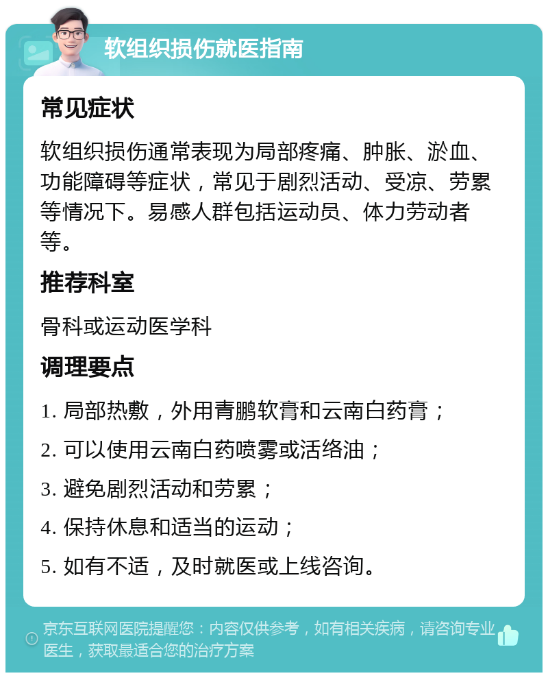 软组织损伤就医指南 常见症状 软组织损伤通常表现为局部疼痛、肿胀、淤血、功能障碍等症状，常见于剧烈活动、受凉、劳累等情况下。易感人群包括运动员、体力劳动者等。 推荐科室 骨科或运动医学科 调理要点 1. 局部热敷，外用青鹏软膏和云南白药膏； 2. 可以使用云南白药喷雾或活络油； 3. 避免剧烈活动和劳累； 4. 保持休息和适当的运动； 5. 如有不适，及时就医或上线咨询。