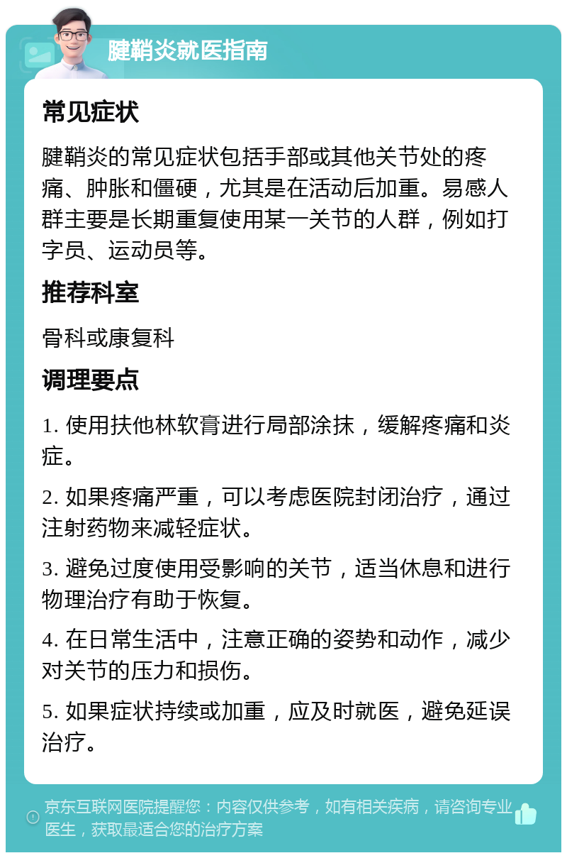 腱鞘炎就医指南 常见症状 腱鞘炎的常见症状包括手部或其他关节处的疼痛、肿胀和僵硬，尤其是在活动后加重。易感人群主要是长期重复使用某一关节的人群，例如打字员、运动员等。 推荐科室 骨科或康复科 调理要点 1. 使用扶他林软膏进行局部涂抹，缓解疼痛和炎症。 2. 如果疼痛严重，可以考虑医院封闭治疗，通过注射药物来减轻症状。 3. 避免过度使用受影响的关节，适当休息和进行物理治疗有助于恢复。 4. 在日常生活中，注意正确的姿势和动作，减少对关节的压力和损伤。 5. 如果症状持续或加重，应及时就医，避免延误治疗。