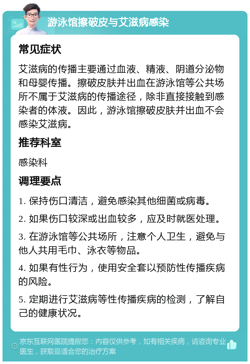 游泳馆擦破皮与艾滋病感染 常见症状 艾滋病的传播主要通过血液、精液、阴道分泌物和母婴传播。擦破皮肤并出血在游泳馆等公共场所不属于艾滋病的传播途径，除非直接接触到感染者的体液。因此，游泳馆擦破皮肤并出血不会感染艾滋病。 推荐科室 感染科 调理要点 1. 保持伤口清洁，避免感染其他细菌或病毒。 2. 如果伤口较深或出血较多，应及时就医处理。 3. 在游泳馆等公共场所，注意个人卫生，避免与他人共用毛巾、泳衣等物品。 4. 如果有性行为，使用安全套以预防性传播疾病的风险。 5. 定期进行艾滋病等性传播疾病的检测，了解自己的健康状况。