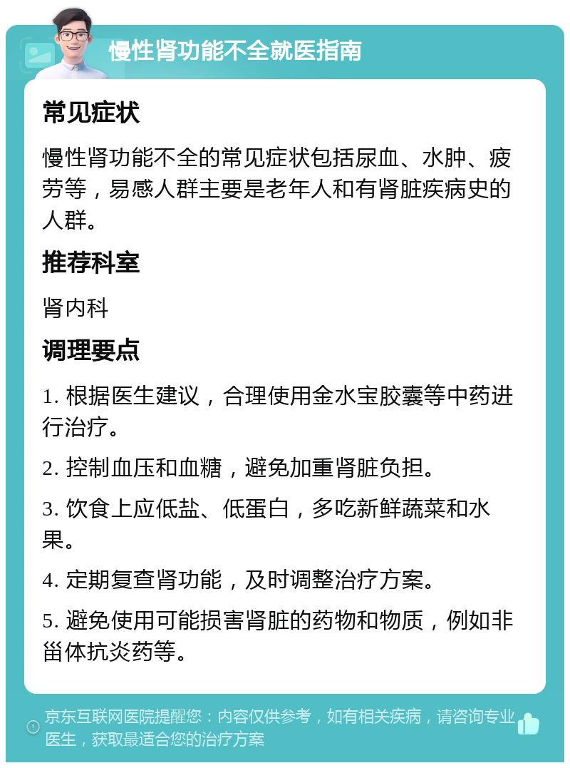 慢性肾功能不全就医指南 常见症状 慢性肾功能不全的常见症状包括尿血、水肿、疲劳等，易感人群主要是老年人和有肾脏疾病史的人群。 推荐科室 肾内科 调理要点 1. 根据医生建议，合理使用金水宝胶囊等中药进行治疗。 2. 控制血压和血糖，避免加重肾脏负担。 3. 饮食上应低盐、低蛋白，多吃新鲜蔬菜和水果。 4. 定期复查肾功能，及时调整治疗方案。 5. 避免使用可能损害肾脏的药物和物质，例如非甾体抗炎药等。