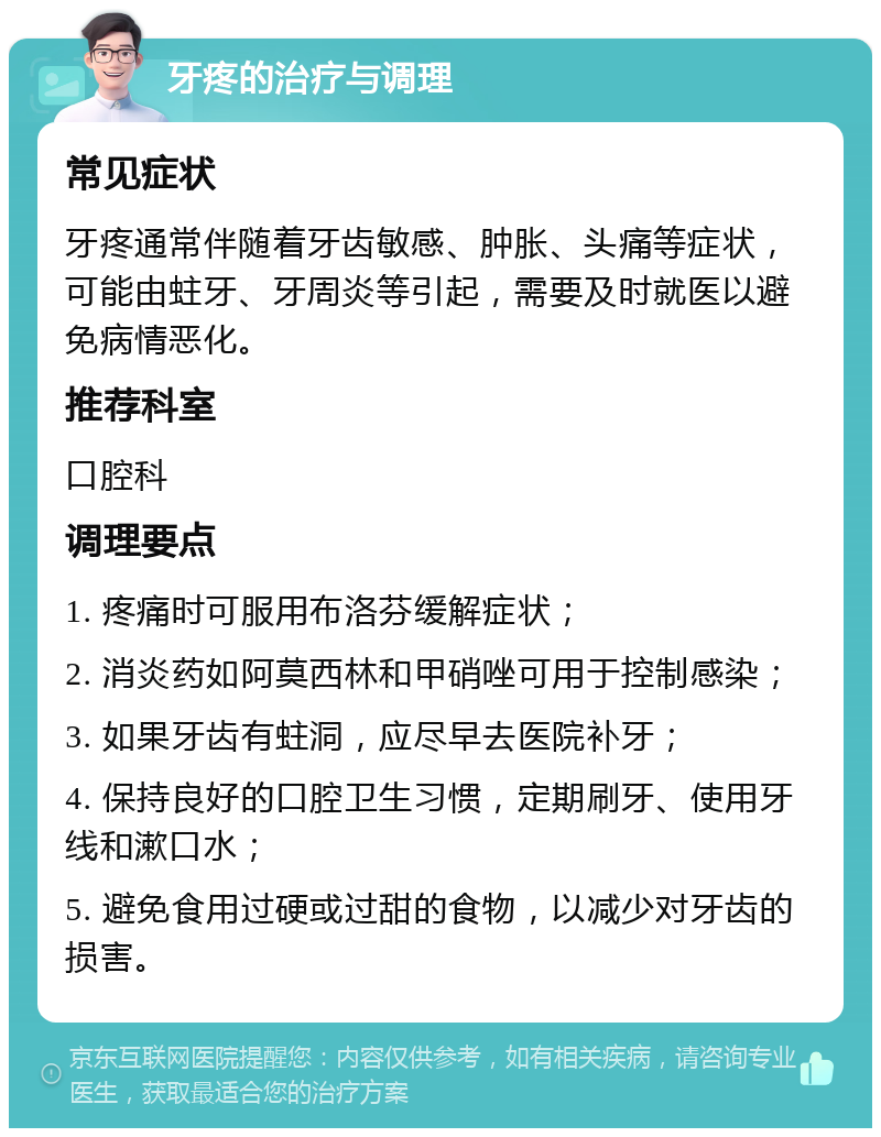 牙疼的治疗与调理 常见症状 牙疼通常伴随着牙齿敏感、肿胀、头痛等症状，可能由蛀牙、牙周炎等引起，需要及时就医以避免病情恶化。 推荐科室 口腔科 调理要点 1. 疼痛时可服用布洛芬缓解症状； 2. 消炎药如阿莫西林和甲硝唑可用于控制感染； 3. 如果牙齿有蛀洞，应尽早去医院补牙； 4. 保持良好的口腔卫生习惯，定期刷牙、使用牙线和漱口水； 5. 避免食用过硬或过甜的食物，以减少对牙齿的损害。