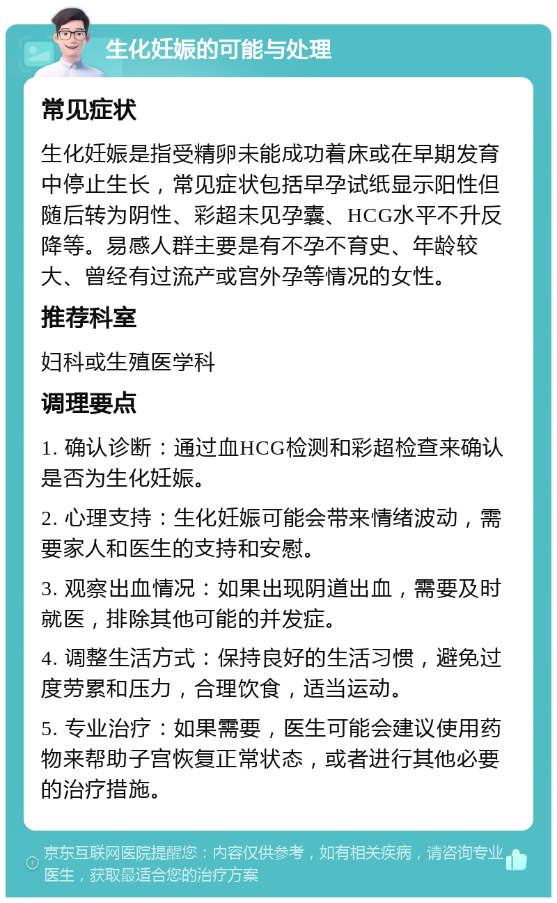 生化妊娠的可能与处理 常见症状 生化妊娠是指受精卵未能成功着床或在早期发育中停止生长，常见症状包括早孕试纸显示阳性但随后转为阴性、彩超未见孕囊、HCG水平不升反降等。易感人群主要是有不孕不育史、年龄较大、曾经有过流产或宫外孕等情况的女性。 推荐科室 妇科或生殖医学科 调理要点 1. 确认诊断：通过血HCG检测和彩超检查来确认是否为生化妊娠。 2. 心理支持：生化妊娠可能会带来情绪波动，需要家人和医生的支持和安慰。 3. 观察出血情况：如果出现阴道出血，需要及时就医，排除其他可能的并发症。 4. 调整生活方式：保持良好的生活习惯，避免过度劳累和压力，合理饮食，适当运动。 5. 专业治疗：如果需要，医生可能会建议使用药物来帮助子宫恢复正常状态，或者进行其他必要的治疗措施。