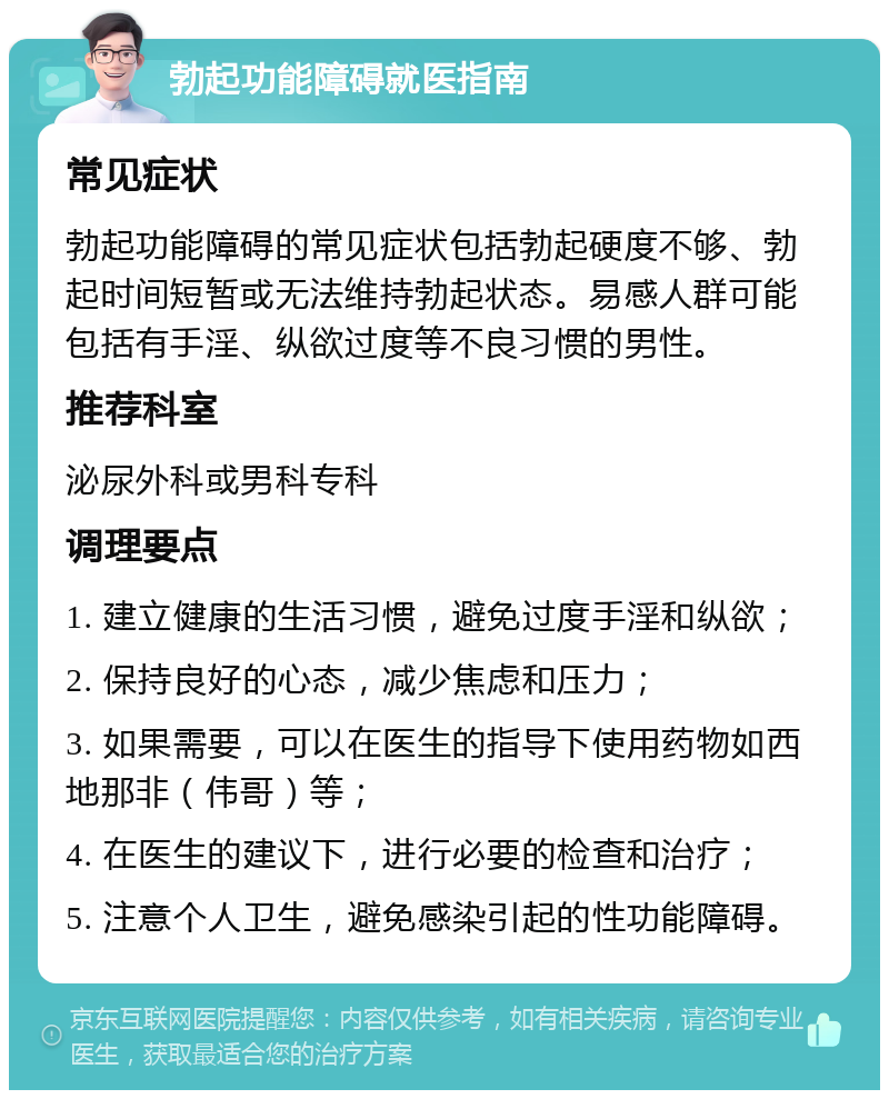 勃起功能障碍就医指南 常见症状 勃起功能障碍的常见症状包括勃起硬度不够、勃起时间短暂或无法维持勃起状态。易感人群可能包括有手淫、纵欲过度等不良习惯的男性。 推荐科室 泌尿外科或男科专科 调理要点 1. 建立健康的生活习惯，避免过度手淫和纵欲； 2. 保持良好的心态，减少焦虑和压力； 3. 如果需要，可以在医生的指导下使用药物如西地那非（伟哥）等； 4. 在医生的建议下，进行必要的检查和治疗； 5. 注意个人卫生，避免感染引起的性功能障碍。