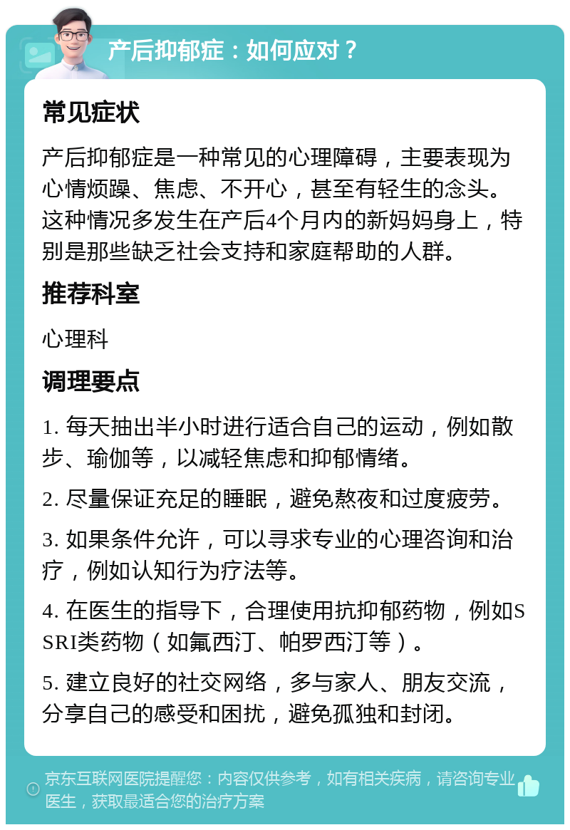 产后抑郁症：如何应对？ 常见症状 产后抑郁症是一种常见的心理障碍，主要表现为心情烦躁、焦虑、不开心，甚至有轻生的念头。这种情况多发生在产后4个月内的新妈妈身上，特别是那些缺乏社会支持和家庭帮助的人群。 推荐科室 心理科 调理要点 1. 每天抽出半小时进行适合自己的运动，例如散步、瑜伽等，以减轻焦虑和抑郁情绪。 2. 尽量保证充足的睡眠，避免熬夜和过度疲劳。 3. 如果条件允许，可以寻求专业的心理咨询和治疗，例如认知行为疗法等。 4. 在医生的指导下，合理使用抗抑郁药物，例如SSRI类药物（如氟西汀、帕罗西汀等）。 5. 建立良好的社交网络，多与家人、朋友交流，分享自己的感受和困扰，避免孤独和封闭。